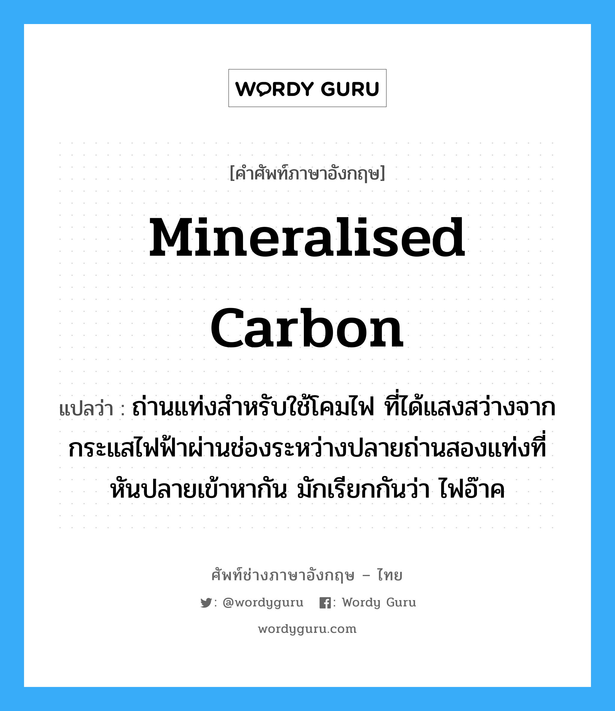 mineralised carbon แปลว่า?, คำศัพท์ช่างภาษาอังกฤษ - ไทย mineralised carbon คำศัพท์ภาษาอังกฤษ mineralised carbon แปลว่า ถ่านแท่งสำหรับใช้โคมไฟ ที่ได้แสงสว่างจากกระแสไฟฟ้าผ่านช่องระหว่างปลายถ่านสองแท่งที่หันปลายเข้าหากัน มักเรียกกันว่า ไฟอ๊าค