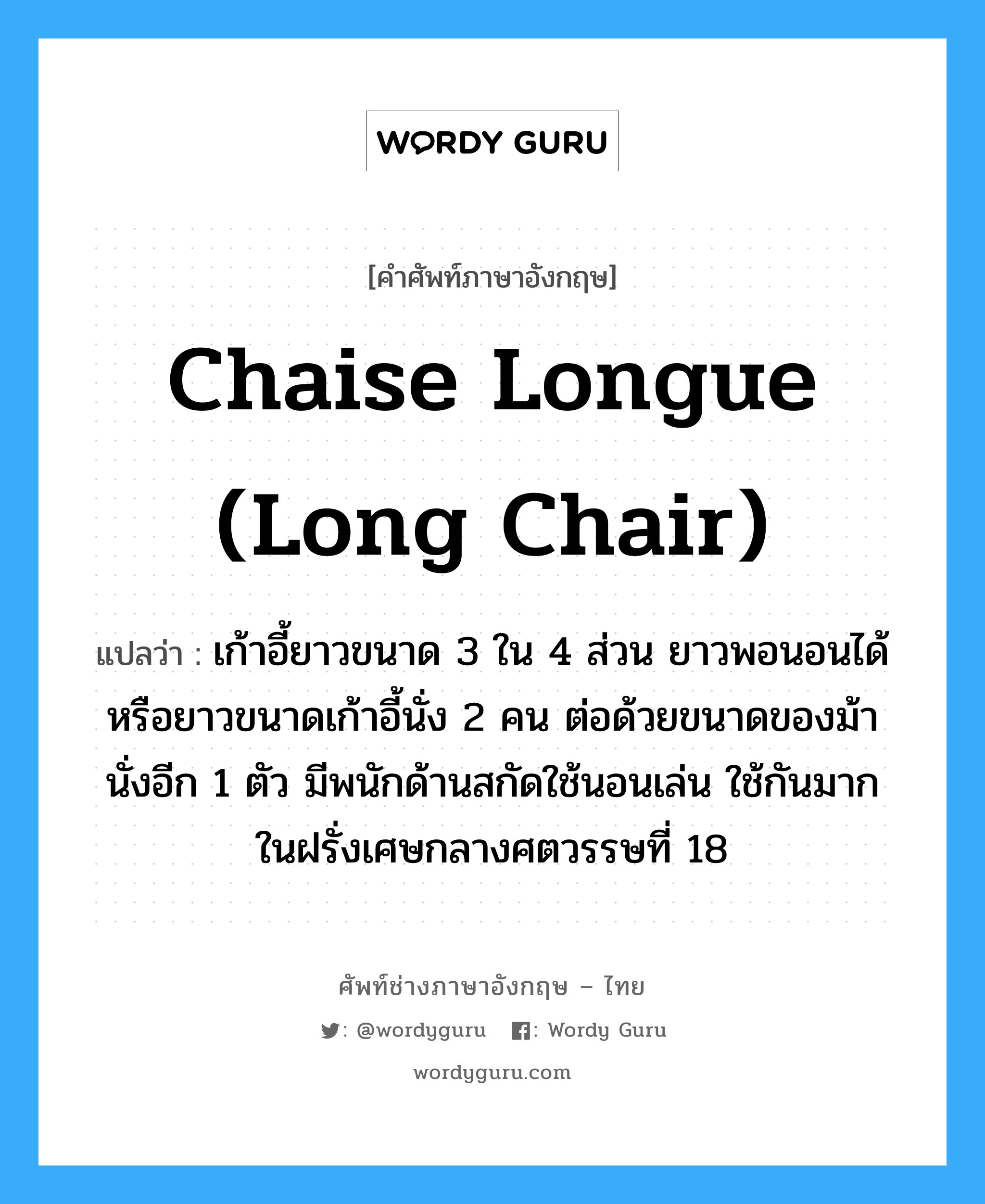 chaise longue (long chair) แปลว่า?, คำศัพท์ช่างภาษาอังกฤษ - ไทย chaise longue (long chair) คำศัพท์ภาษาอังกฤษ chaise longue (long chair) แปลว่า เก้าอี้ยาวขนาด 3 ใน 4 ส่วน ยาวพอนอนได้ หรือยาวขนาดเก้าอี้นั่ง 2 คน ต่อด้วยขนาดของม้านั่งอีก 1 ตัว มีพนักด้านสกัดใช้นอนเล่น ใช้กันมากในฝรั่งเศษกลางศตวรรษที่ 18