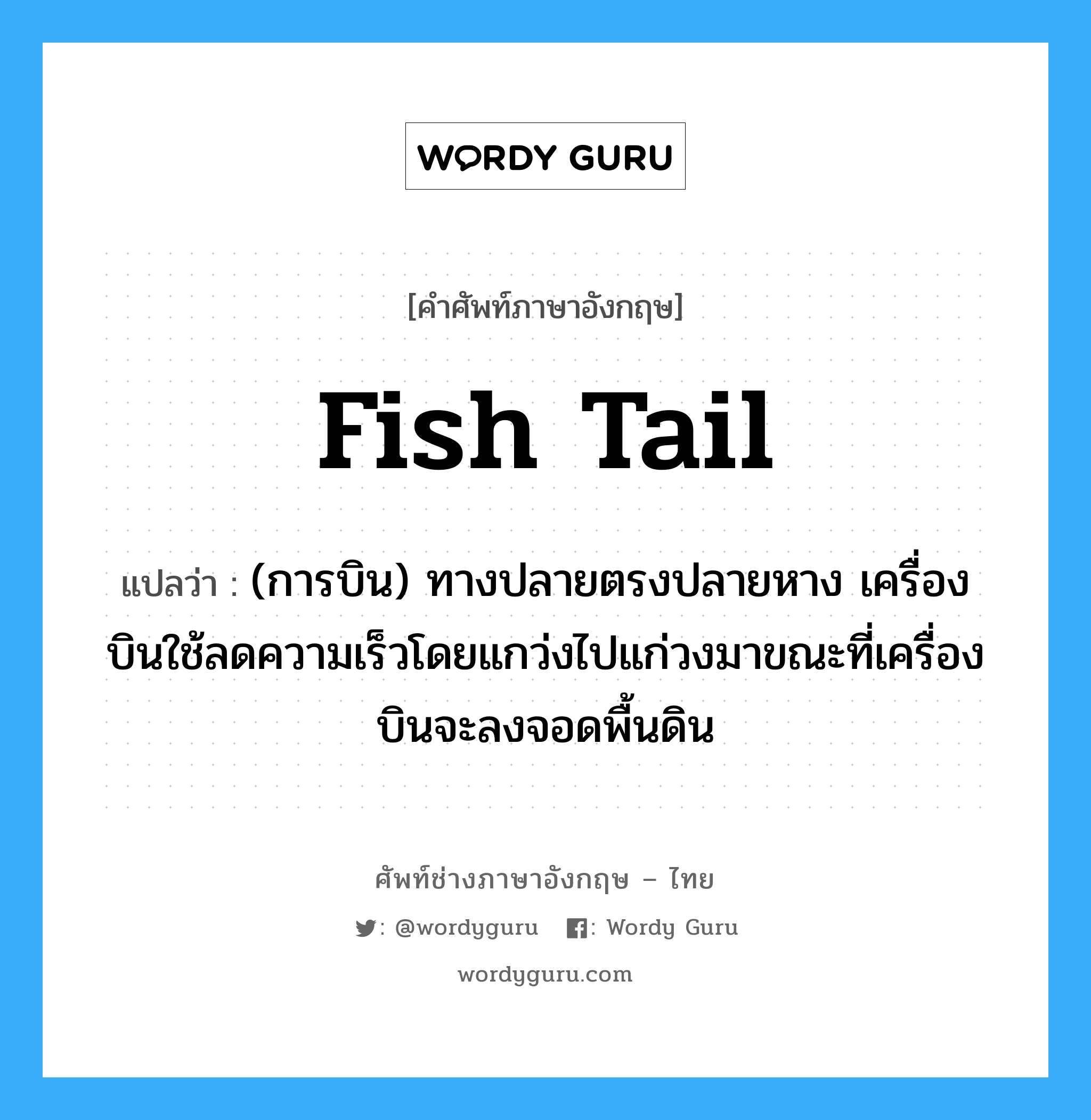 fish tail แปลว่า?, คำศัพท์ช่างภาษาอังกฤษ - ไทย fish tail คำศัพท์ภาษาอังกฤษ fish tail แปลว่า (การบิน) ทางปลายตรงปลายหาง เครื่องบินใช้ลดความเร็วโดยแกว่งไปแก่วงมาขณะที่เครื่องบินจะลงจอดพื้นดิน
