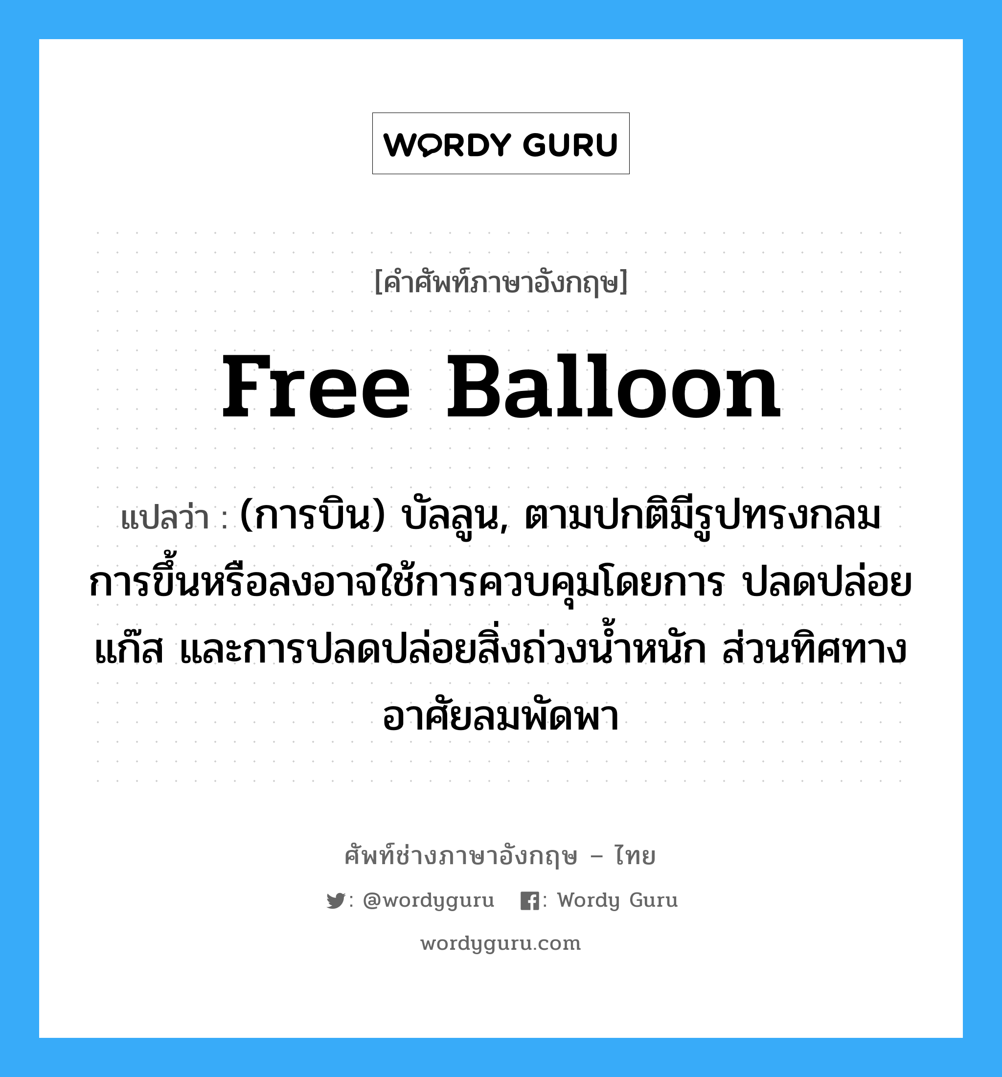 free balloon แปลว่า?, คำศัพท์ช่างภาษาอังกฤษ - ไทย free balloon คำศัพท์ภาษาอังกฤษ free balloon แปลว่า (การบิน) บัลลูน, ตามปกติมีรูปทรงกลม การขึ้นหรือลงอาจใช้การควบคุมโดยการ ปลดปล่อยแก๊ส และการปลดปล่อยสิ่งถ่วงน้ำหนัก ส่วนทิศทางอาศัยลมพัดพา