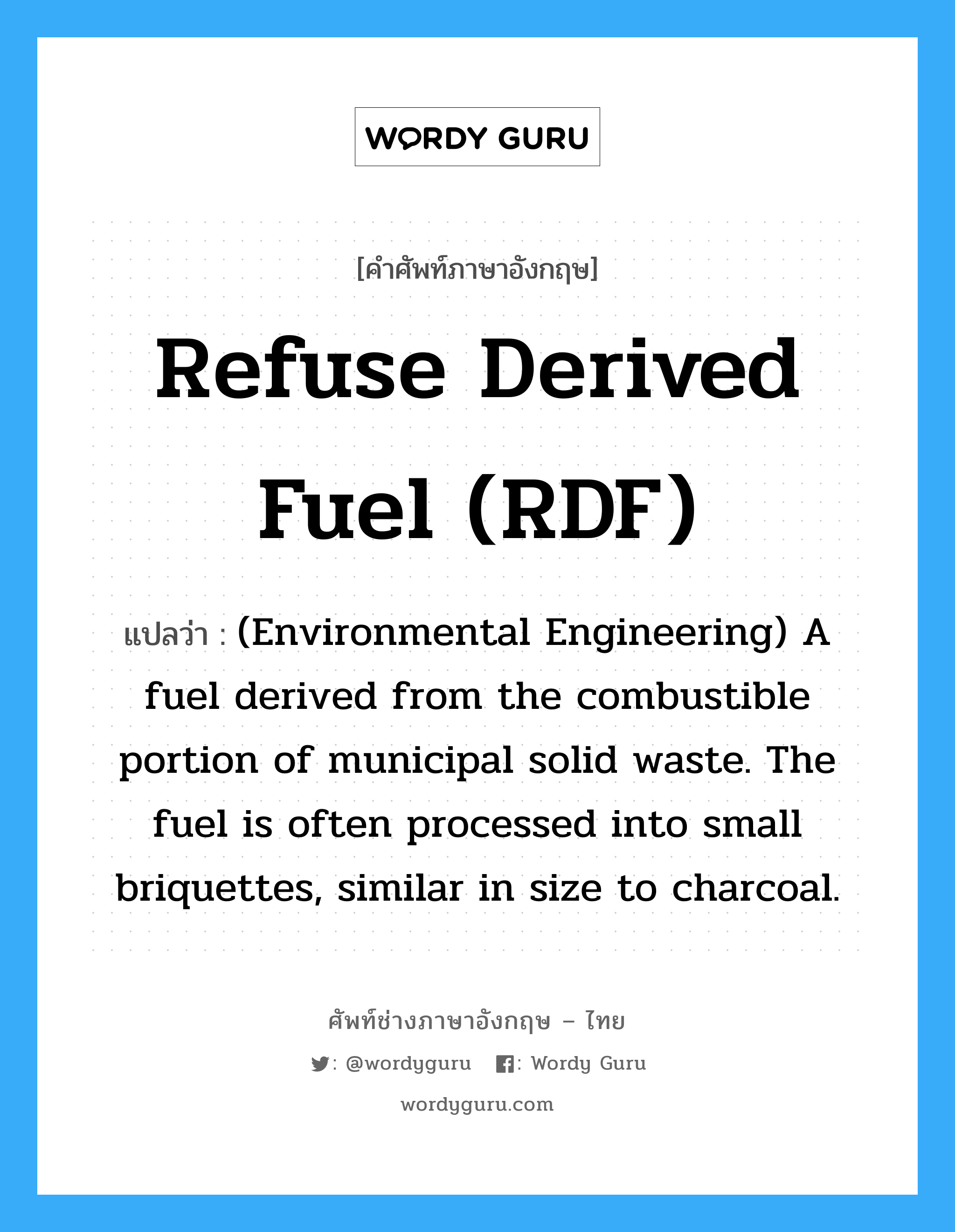 Refuse derived fuel (RDF) แปลว่า?, คำศัพท์ช่างภาษาอังกฤษ - ไทย Refuse derived fuel (RDF) คำศัพท์ภาษาอังกฤษ Refuse derived fuel (RDF) แปลว่า (Environmental Engineering) A fuel derived from the combustible portion of municipal solid waste. The fuel is often processed into small briquettes, similar in size to charcoal.