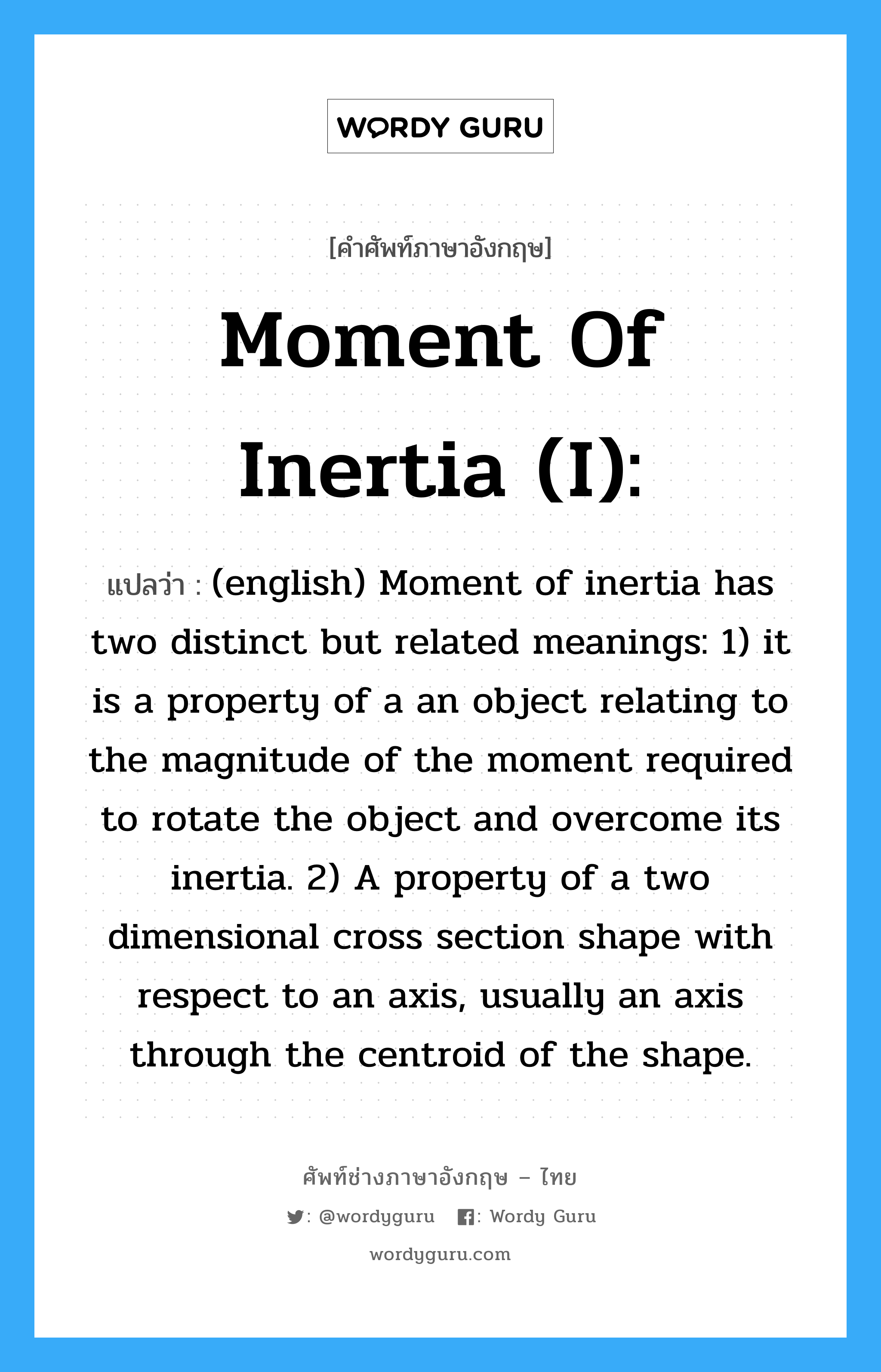 Moment of inertia (I): แปลว่า?, คำศัพท์ช่างภาษาอังกฤษ - ไทย Moment of inertia (I): คำศัพท์ภาษาอังกฤษ Moment of inertia (I): แปลว่า (english) Moment of inertia has two distinct but related meanings: 1) it is a property of a an object relating to the magnitude of the moment required to rotate the object and overcome its inertia. 2) A property of a two dimensional cross section shape with respect to an axis, usually an axis through the centroid of the shape.