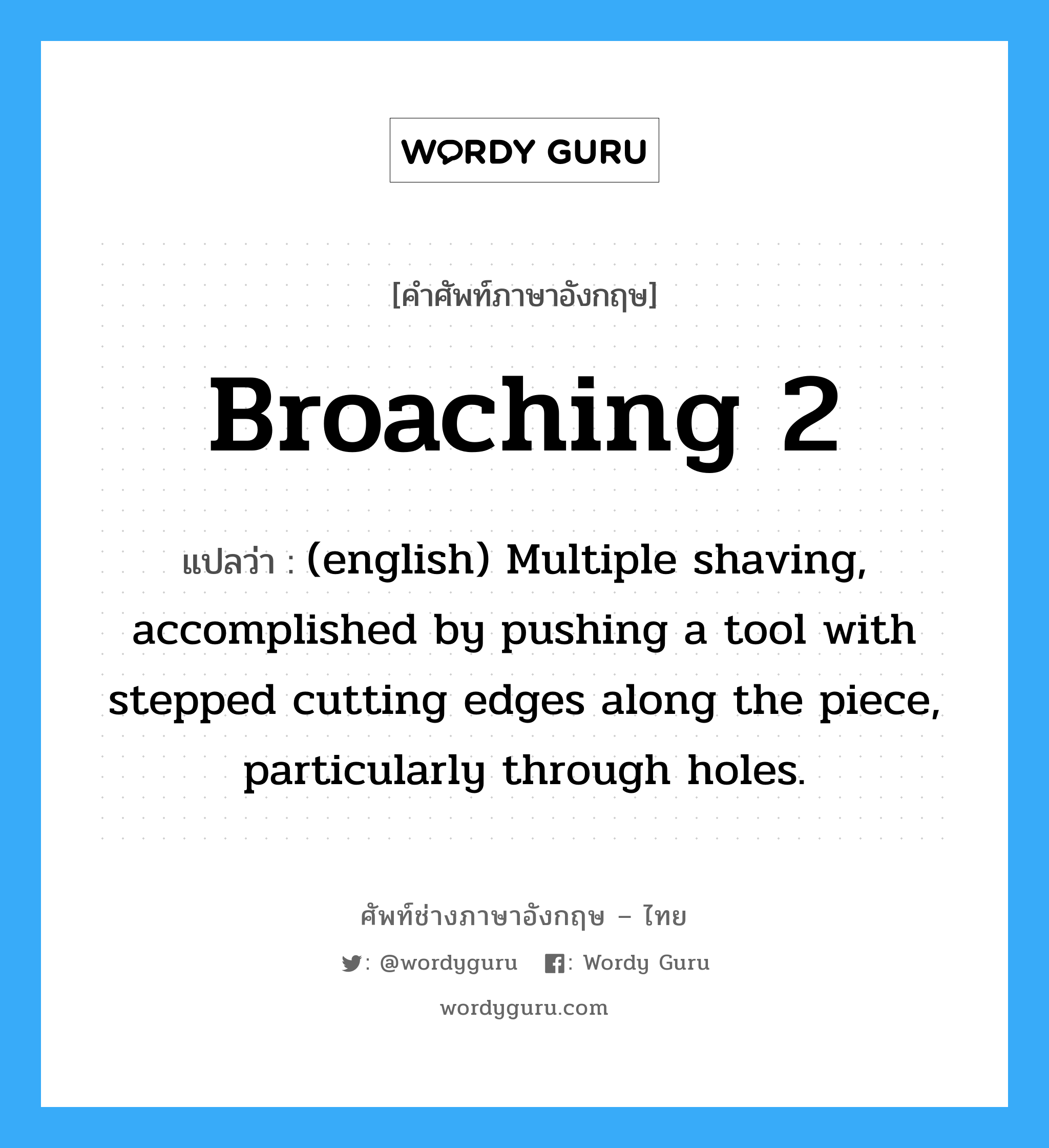 (english) Multiple shaving, accomplished by pushing a tool with stepped cutting edges along the piece, particularly through holes. ภาษาอังกฤษ?, คำศัพท์ช่างภาษาอังกฤษ - ไทย (english) Multiple shaving, accomplished by pushing a tool with stepped cutting edges along the piece, particularly through holes. คำศัพท์ภาษาอังกฤษ (english) Multiple shaving, accomplished by pushing a tool with stepped cutting edges along the piece, particularly through holes. แปลว่า Broaching 2
