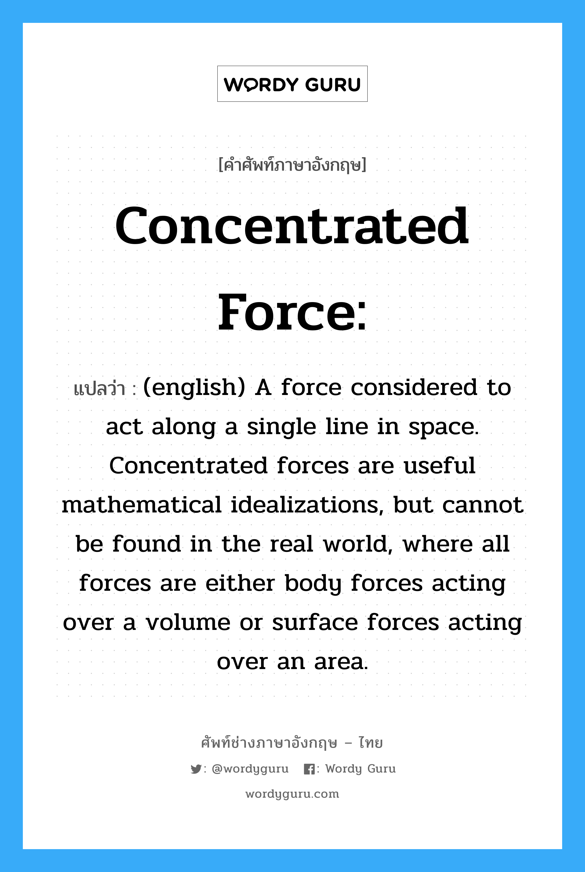 (english) A force considered to act along a single line in space. Concentrated forces are useful mathematical idealizations, but cannot be found in the real world, where all forces are either body forces acting over a volume or surface forces acting over an area. ภาษาอังกฤษ?, คำศัพท์ช่างภาษาอังกฤษ - ไทย (english) A force considered to act along a single line in space. Concentrated forces are useful mathematical idealizations, but cannot be found in the real world, where all forces are either body forces acting over a volume or surface forces acting over an area. คำศัพท์ภาษาอังกฤษ (english) A force considered to act along a single line in space. Concentrated forces are useful mathematical idealizations, but cannot be found in the real world, where all forces are either body forces acting over a volume or surface forces acting over an area. แปลว่า Concentrated force: