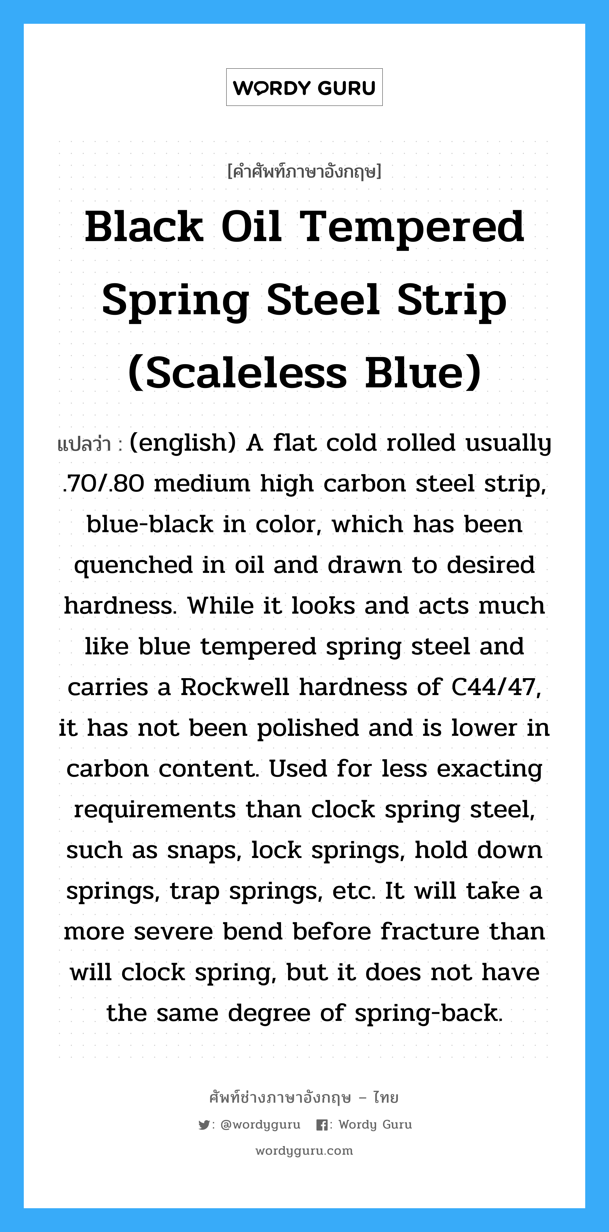Black Oil Tempered Spring Steel Strip (Scaleless Blue) แปลว่า?, คำศัพท์ช่างภาษาอังกฤษ - ไทย Black Oil Tempered Spring Steel Strip (Scaleless Blue) คำศัพท์ภาษาอังกฤษ Black Oil Tempered Spring Steel Strip (Scaleless Blue) แปลว่า (english) A flat cold rolled usually .70/.80 medium high carbon steel strip, blue-black in color, which has been quenched in oil and drawn to desired hardness. While it looks and acts much like blue tempered spring steel and carries a Rockwell hardness of C44/47, it has not been polished and is lower in carbon content. Used for less exacting requirements than clock spring steel, such as snaps, lock springs, hold down springs, trap springs, etc. It will take a more severe bend before fracture than will clock spring, but it does not have the same degree of spring-back.