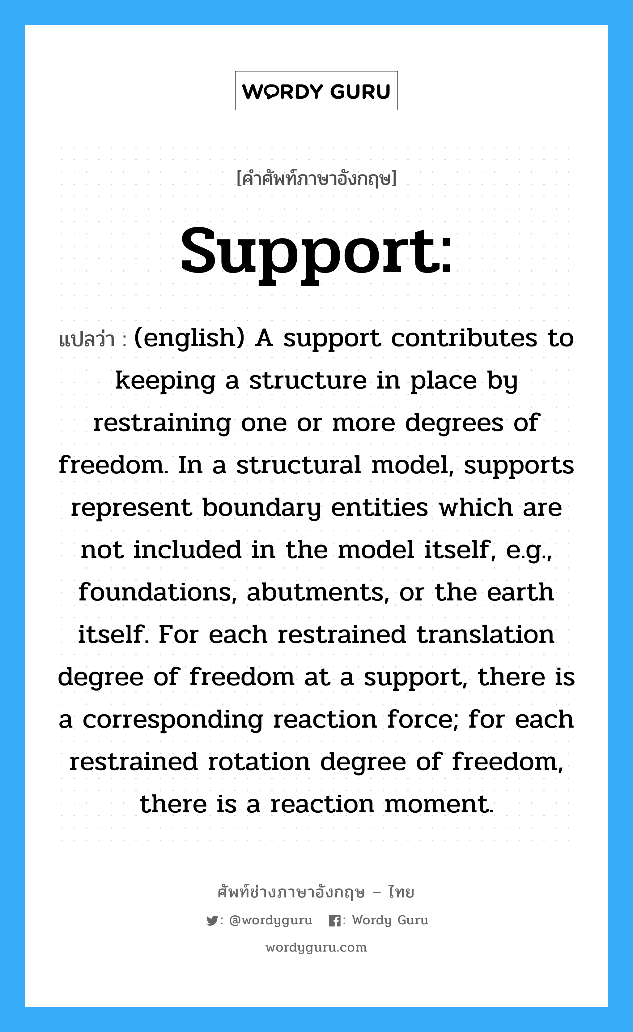 Support: แปลว่า?, คำศัพท์ช่างภาษาอังกฤษ - ไทย Support: คำศัพท์ภาษาอังกฤษ Support: แปลว่า (english) A support contributes to keeping a structure in place by restraining one or more degrees of freedom. In a structural model, supports represent boundary entities which are not included in the model itself, e.g., foundations, abutments, or the earth itself. For each restrained translation degree of freedom at a support, there is a corresponding reaction force; for each restrained rotation degree of freedom, there is a reaction moment.