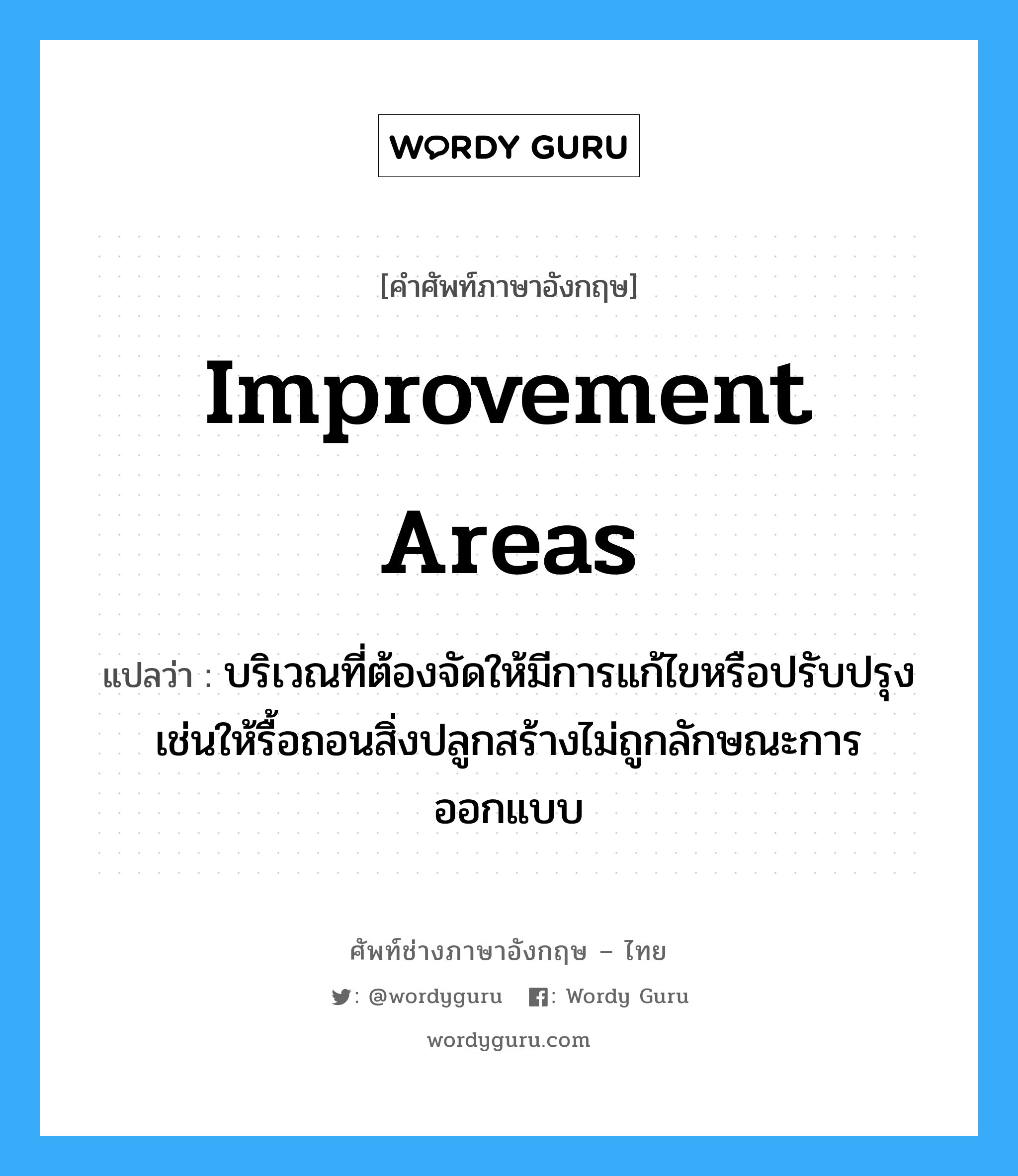 Improvement areas แปลว่า?, คำศัพท์ช่างภาษาอังกฤษ - ไทย Improvement areas คำศัพท์ภาษาอังกฤษ Improvement areas แปลว่า บริเวณที่ต้องจัดให้มีการแก้ไขหรือปรับปรุง เช่นให้รื้อถอนสิ่งปลูกสร้างไม่ถูกลักษณะการออกแบบ