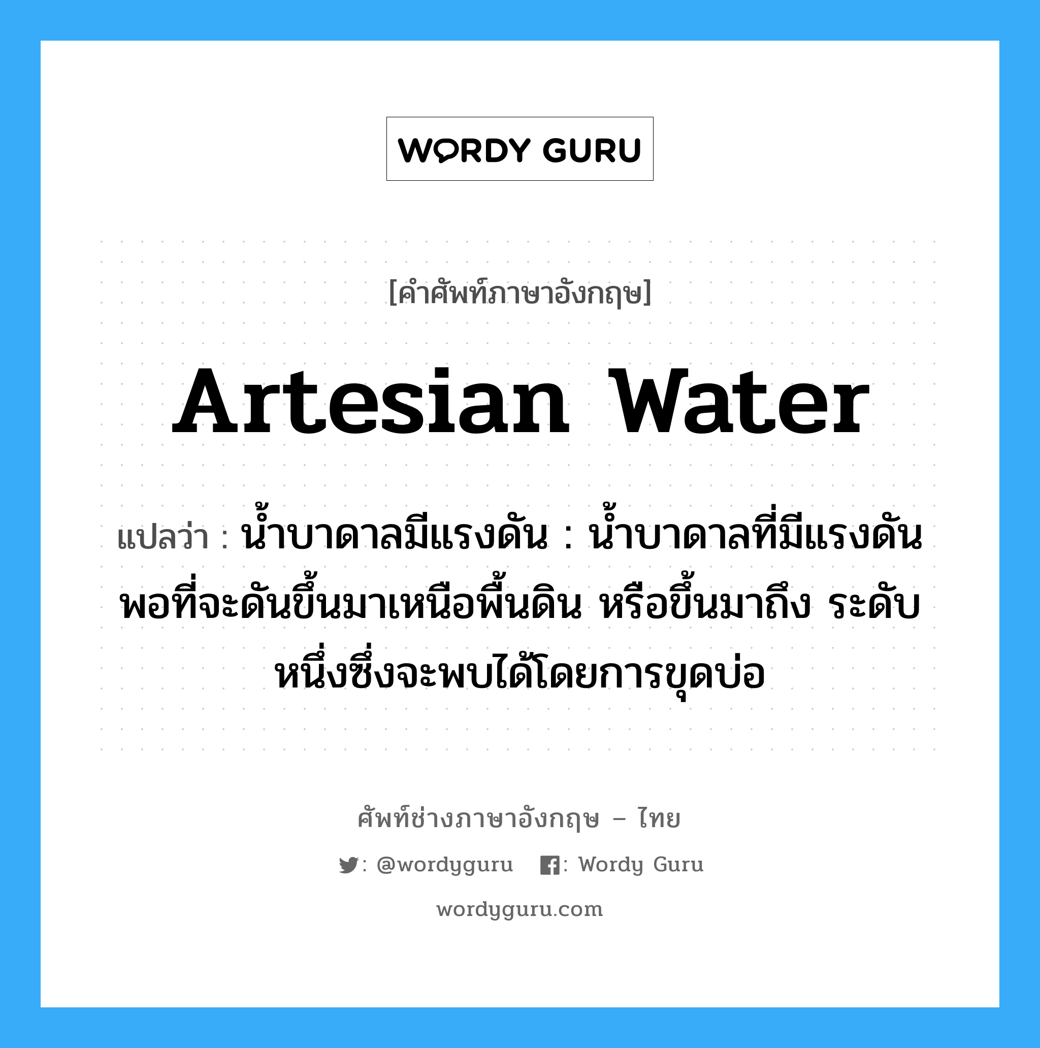 artesian water แปลว่า?, คำศัพท์ช่างภาษาอังกฤษ - ไทย artesian water คำศัพท์ภาษาอังกฤษ artesian water แปลว่า น้ำบาดาลมีแรงดัน : น้ำบาดาลที่มีแรงดันพอที่จะดันขึ้นมาเหนือพื้นดิน หรือขึ้นมาถึง ระดับหนึ่งซึ่งจะพบได้โดยการขุดบ่อ
