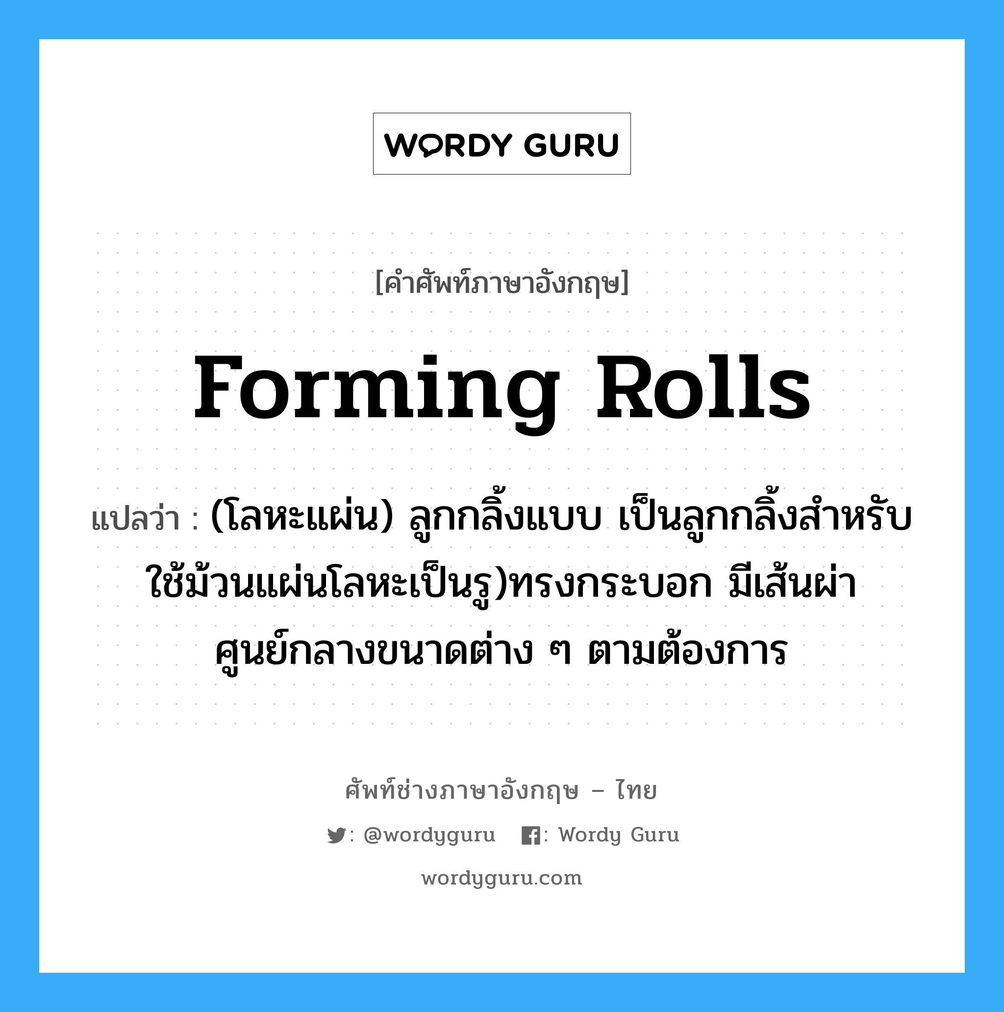 forming rolls แปลว่า?, คำศัพท์ช่างภาษาอังกฤษ - ไทย forming rolls คำศัพท์ภาษาอังกฤษ forming rolls แปลว่า (โลหะแผ่น) ลูกกลิ้งแบบ เป็นลูกกลิ้งสำหรับใช้ม้วนแผ่นโลหะเป็นรู)ทรงกระบอก มีเส้นผ่าศูนย์กลางขนาดต่าง ๆ ตามต้องการ