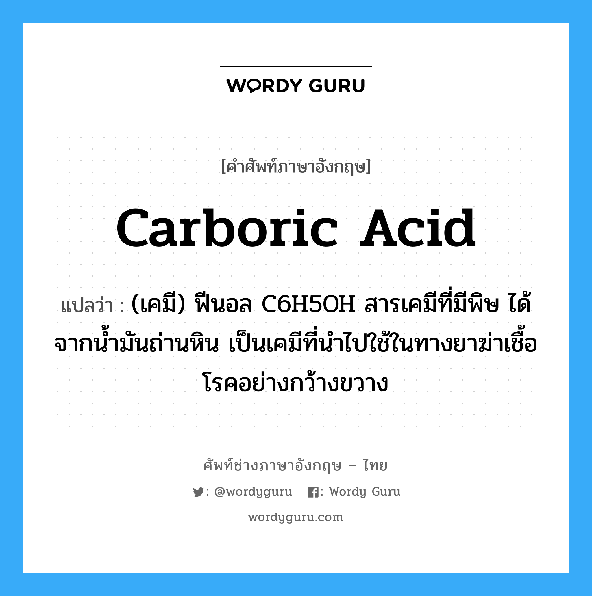 carboric acid แปลว่า?, คำศัพท์ช่างภาษาอังกฤษ - ไทย carboric acid คำศัพท์ภาษาอังกฤษ carboric acid แปลว่า (เคมี) ฟีนอล C6H5OH สารเคมีที่มีพิษ ได้จากน้ำมันถ่านหิน เป็นเคมีที่นำไปใช้ในทางยาฆ่าเชื้อโรคอย่างกว้างขวาง