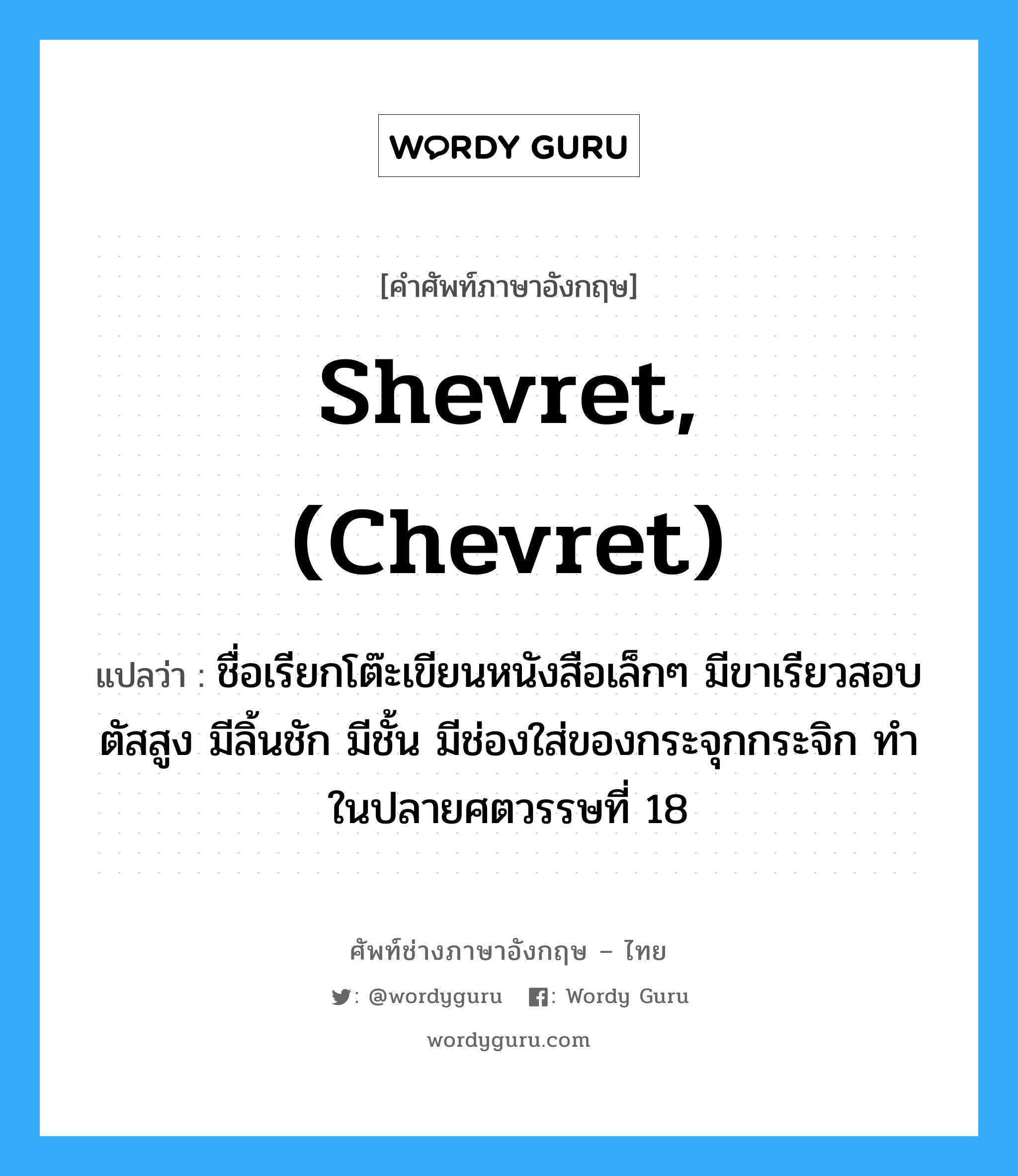 shevret, (chevret) แปลว่า?, คำศัพท์ช่างภาษาอังกฤษ - ไทย shevret, (chevret) คำศัพท์ภาษาอังกฤษ shevret, (chevret) แปลว่า ชื่อเรียกโต๊ะเขียนหนังสือเล็กๆ มีขาเรียวสอบ ตัสสูง มีลิ้นชัก มีชั้น มีช่องใส่ของกระจุกกระจิก ทำในปลายศตวรรษที่ 18