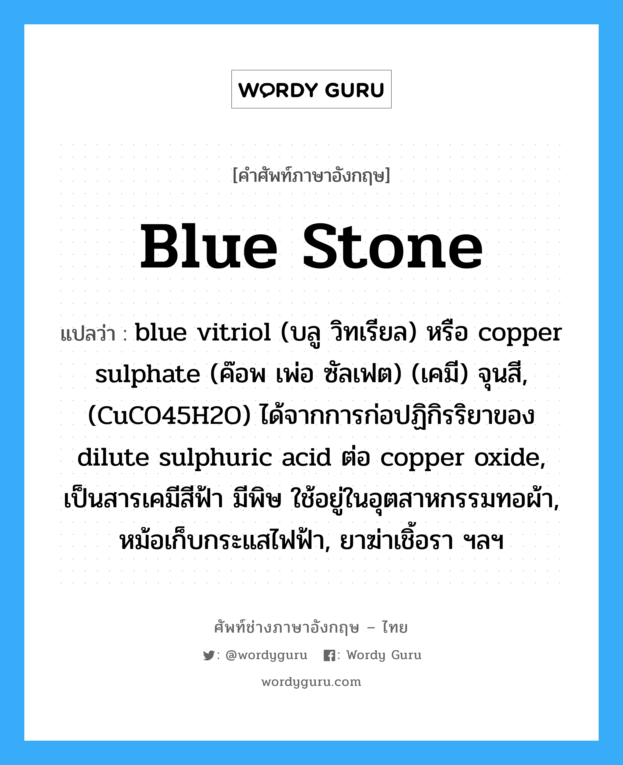 blue stone แปลว่า?, คำศัพท์ช่างภาษาอังกฤษ - ไทย blue stone คำศัพท์ภาษาอังกฤษ blue stone แปลว่า blue vitriol (บลู วิทเรียล) หรือ copper sulphate (ค๊อพ เพ่อ ซัลเฟต) (เคมี) จุนสี, (CuCO45H2O) ได้จากการก่อปฏิกิรริยาของ dilute sulphuric acid ต่อ copper oxide, เป็นสารเคมีสีฟ้า มีพิษ ใช้อยู่ในอุตสาหกรรมทอผ้า, หม้อเก็บกระแสไฟฟ้า, ยาฆ่าเชิ้อรา ฯลฯ