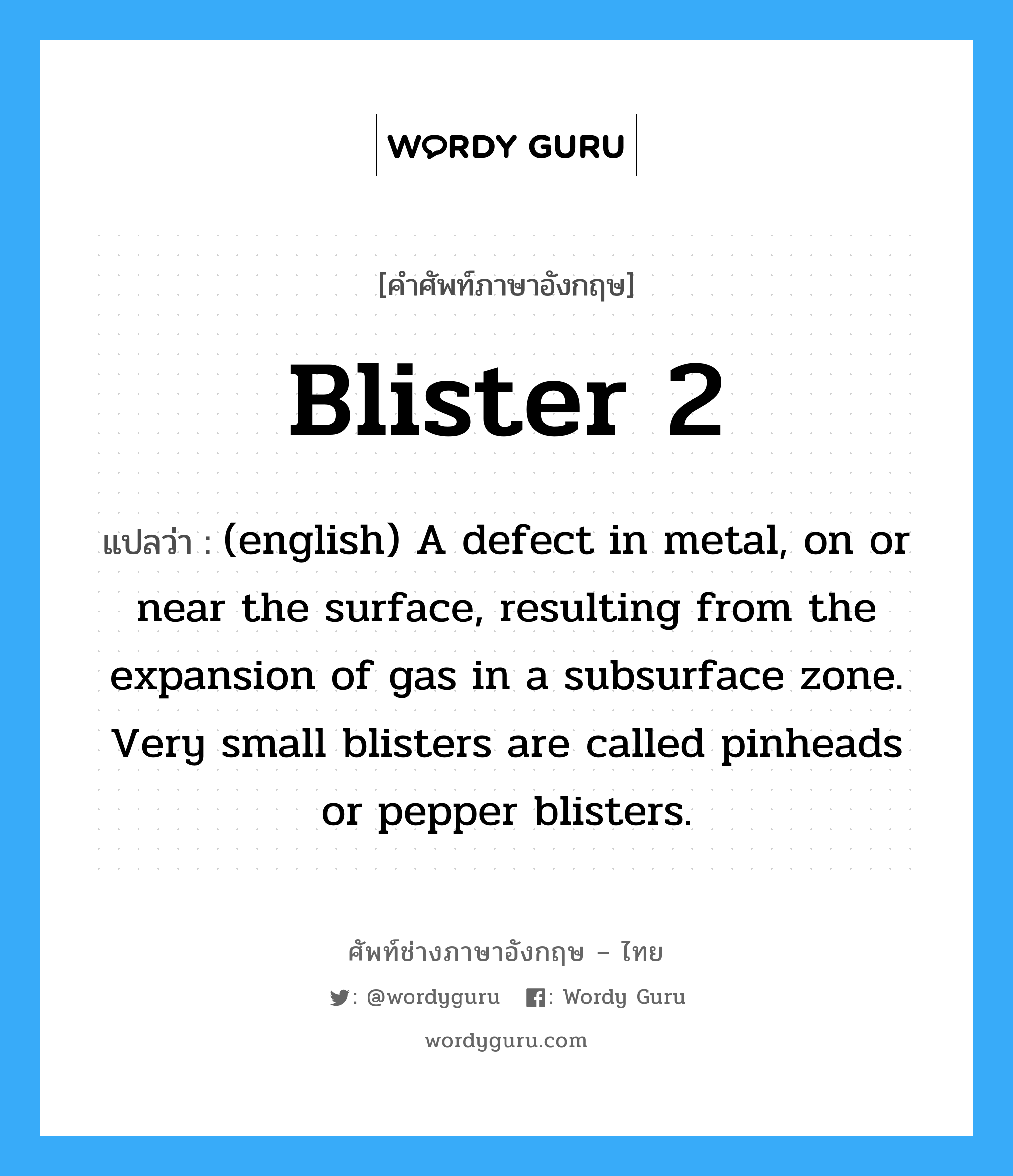 (english) A defect in metal, on or near the surface, resulting from the expansion of gas in a subsurface zone. Very small blisters are called pinheads or pepper blisters. ภาษาอังกฤษ?, คำศัพท์ช่างภาษาอังกฤษ - ไทย (english) A defect in metal, on or near the surface, resulting from the expansion of gas in a subsurface zone. Very small blisters are called pinheads or pepper blisters. คำศัพท์ภาษาอังกฤษ (english) A defect in metal, on or near the surface, resulting from the expansion of gas in a subsurface zone. Very small blisters are called pinheads or pepper blisters. แปลว่า Blister 2
