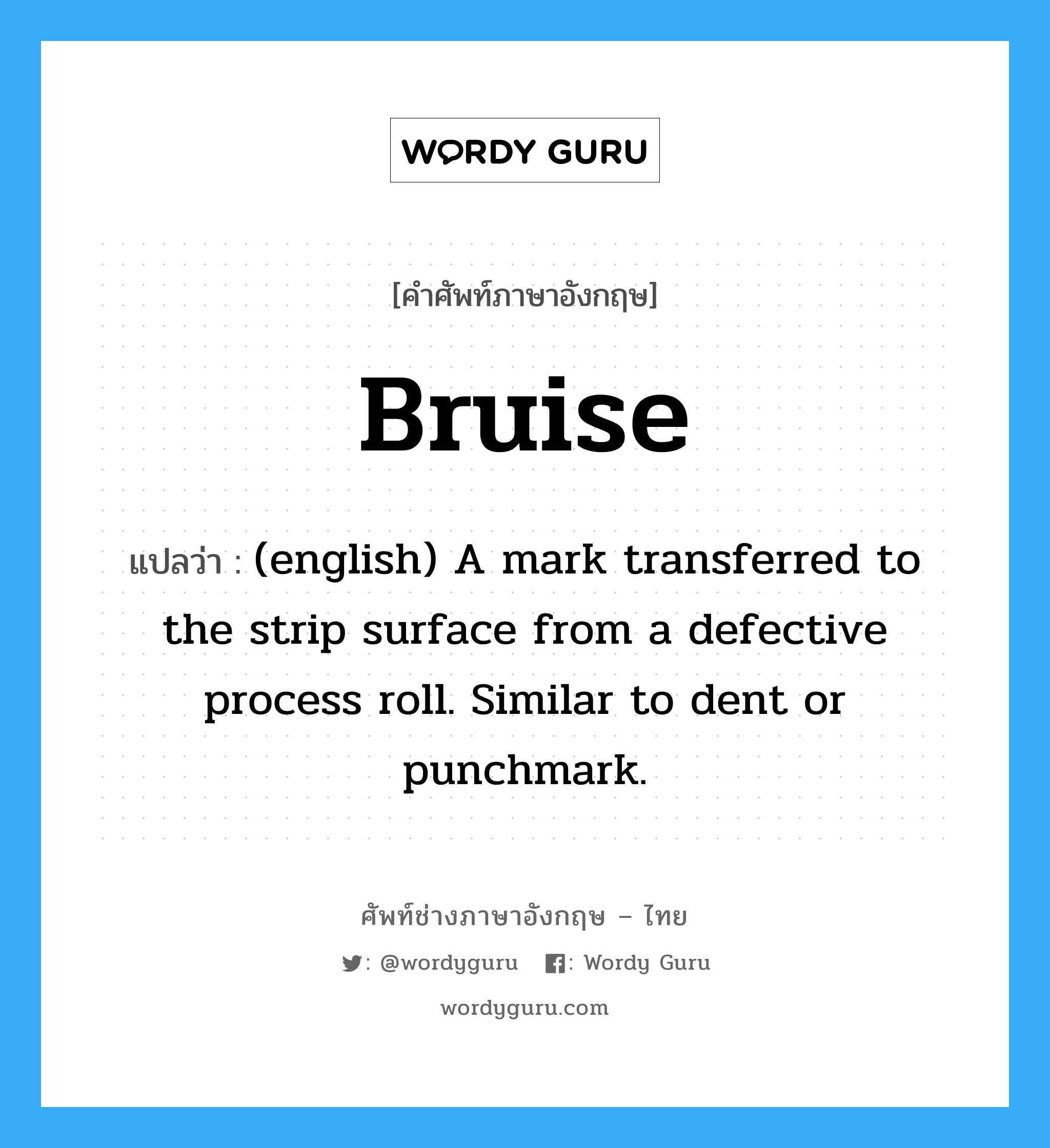 Bruise แปลว่า?, คำศัพท์ช่างภาษาอังกฤษ - ไทย Bruise คำศัพท์ภาษาอังกฤษ Bruise แปลว่า (english) A mark transferred to the strip surface from a defective process roll. Similar to dent or punchmark.