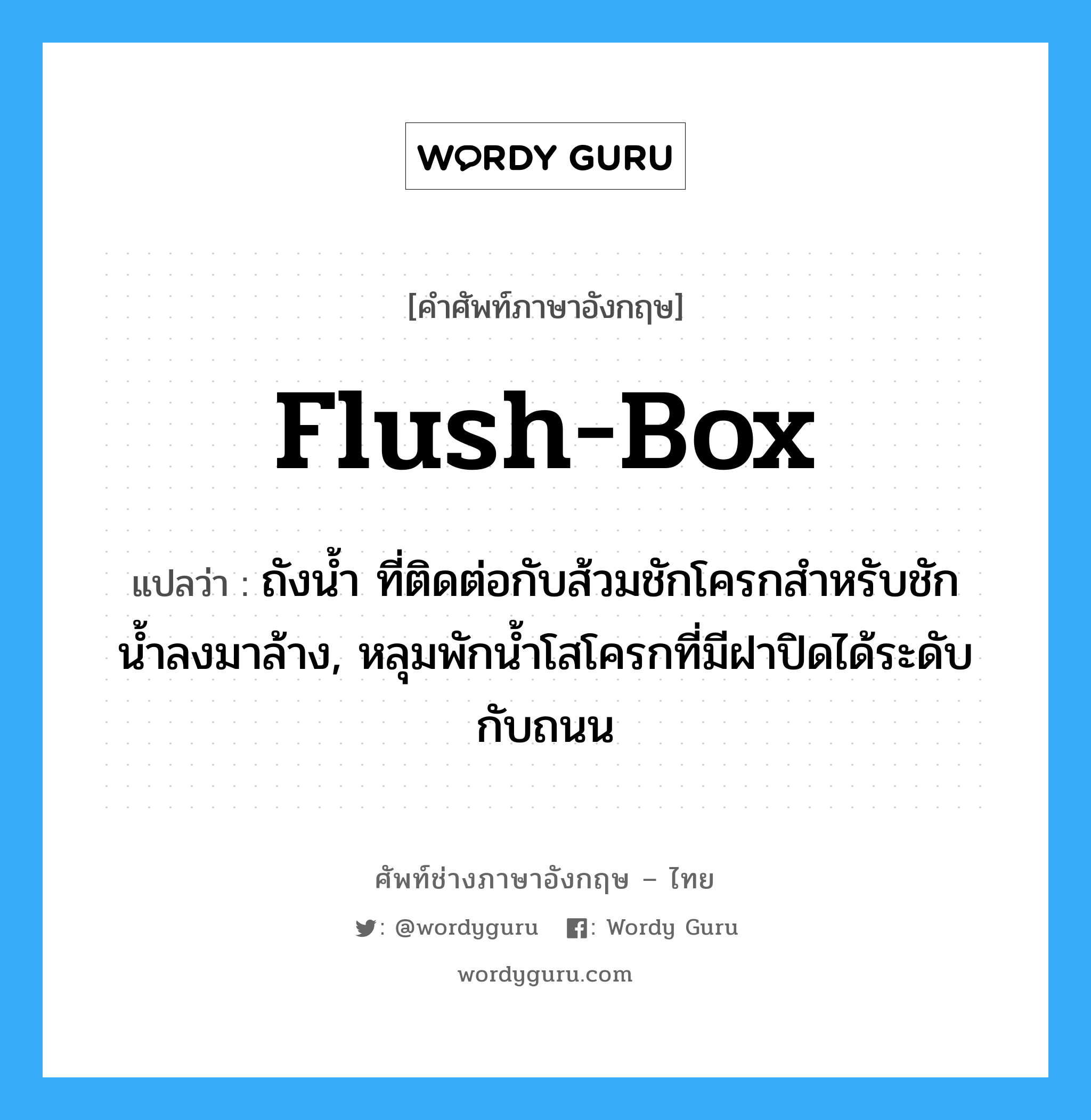 flush-box แปลว่า?, คำศัพท์ช่างภาษาอังกฤษ - ไทย flush-box คำศัพท์ภาษาอังกฤษ flush-box แปลว่า ถังน้ำ ที่ติดต่อกับส้วมชักโครกสำหรับชักน้ำลงมาล้าง, หลุมพักน้ำโสโครกที่มีฝาปิดได้ระดับกับถนน