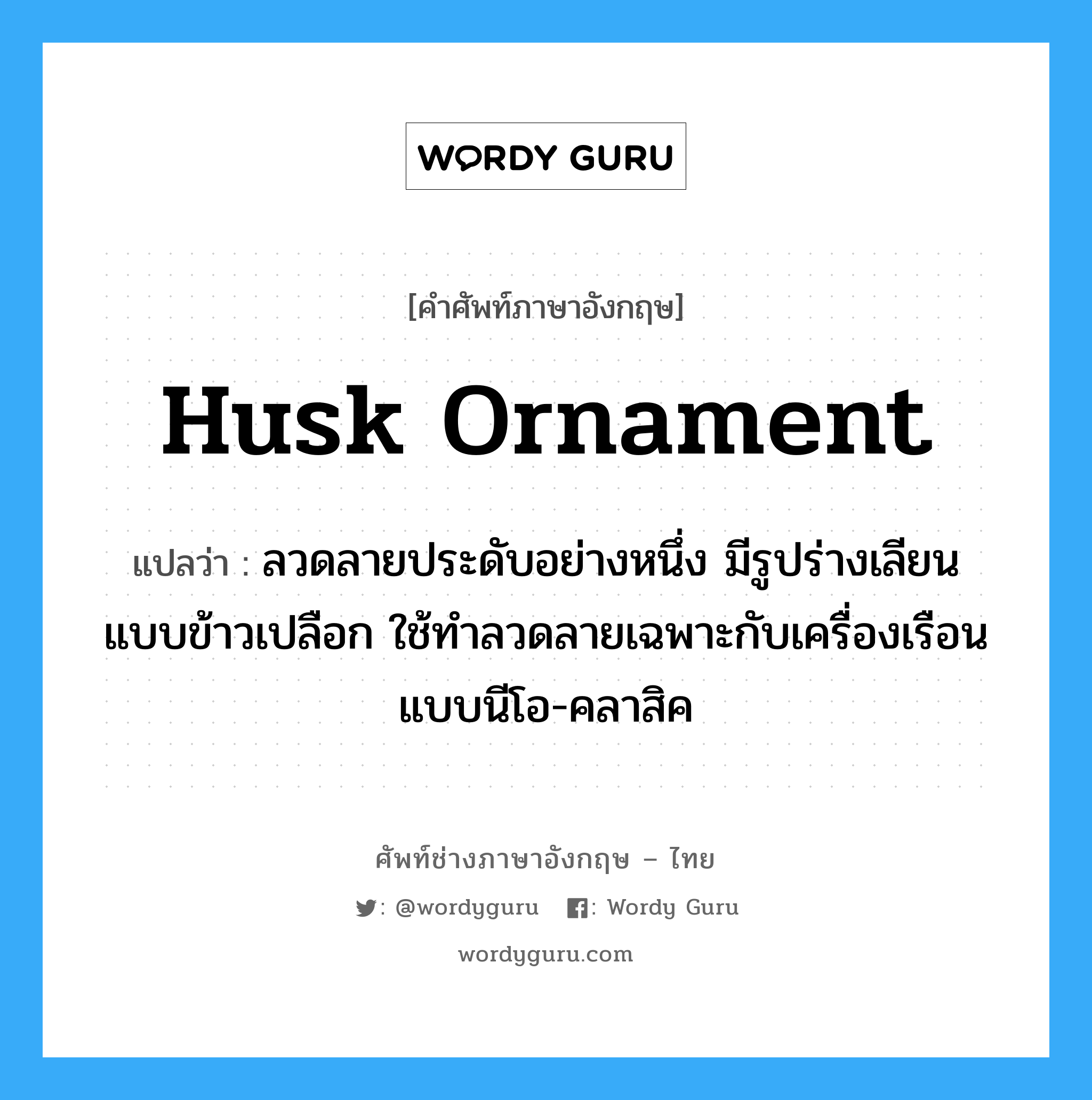 husk ornament แปลว่า?, คำศัพท์ช่างภาษาอังกฤษ - ไทย husk ornament คำศัพท์ภาษาอังกฤษ husk ornament แปลว่า ลวดลายประดับอย่างหนึ่ง มีรูปร่างเลียนแบบข้าวเปลือก ใช้ทำลวดลายเฉพาะกับเครื่องเรือนแบบนีโอ-คลาสิค