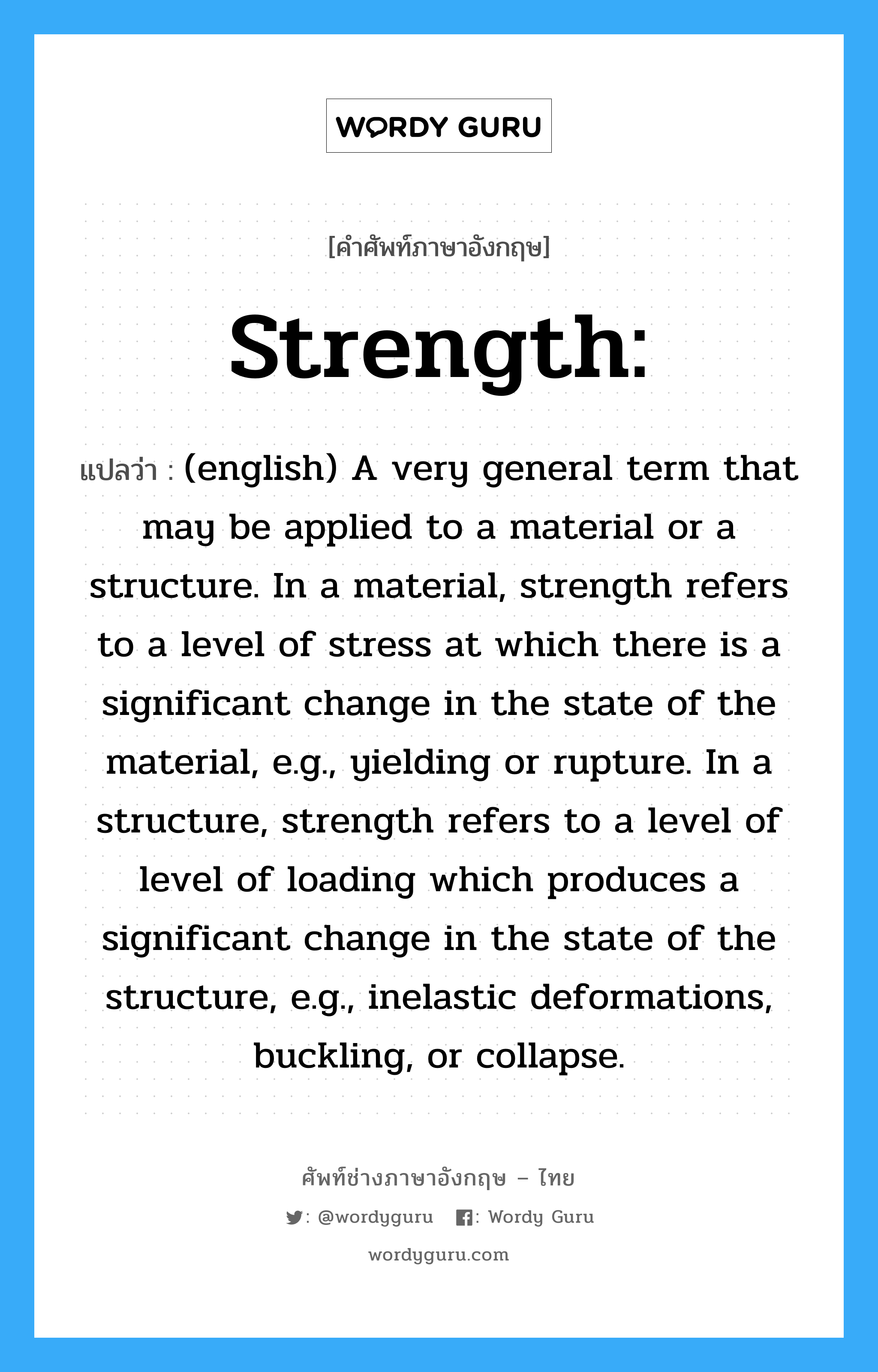(english) A very general term that may be applied to a material or a structure. In a material, strength refers to a level of stress at which there is a significant change in the state of the material, e.g., yielding or rupture. In a structure, strength refers to a level of level of loading which produces a significant change in the state of the structure, e.g., inelastic deformations, buckling, or collapse. ภาษาอังกฤษ?, คำศัพท์ช่างภาษาอังกฤษ - ไทย (english) A very general term that may be applied to a material or a structure. In a material, strength refers to a level of stress at which there is a significant change in the state of the material, e.g., yielding or rupture. In a structure, strength refers to a level of level of loading which produces a significant change in the state of the structure, e.g., inelastic deformations, buckling, or collapse. คำศัพท์ภาษาอังกฤษ (english) A very general term that may be applied to a material or a structure. In a material, strength refers to a level of stress at which there is a significant change in the state of the material, e.g., yielding or rupture. In a structure, strength refers to a level of level of loading which produces a significant change in the state of the structure, e.g., inelastic deformations, buckling, or collapse. แปลว่า Strength: