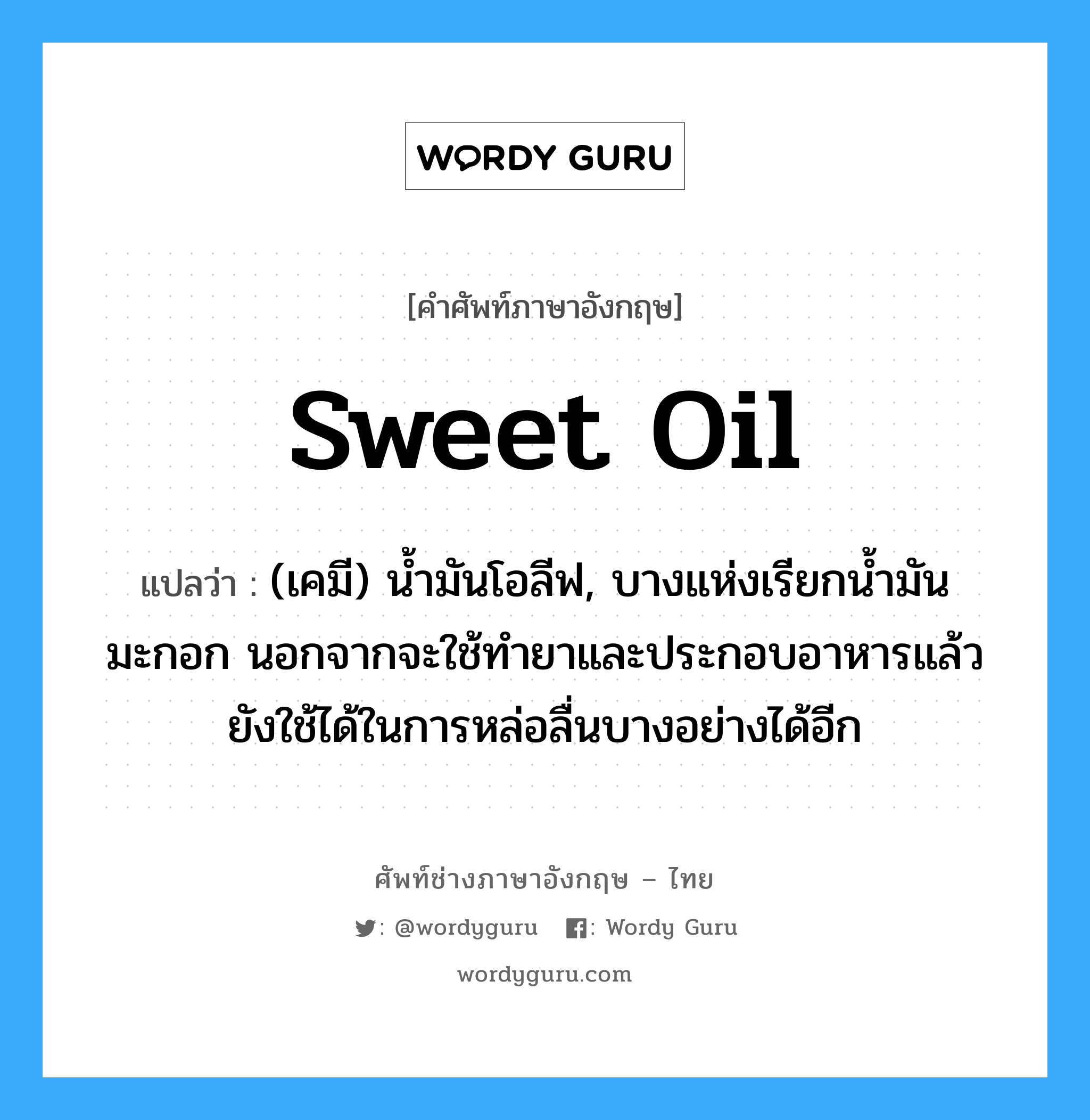sweet oil แปลว่า?, คำศัพท์ช่างภาษาอังกฤษ - ไทย sweet oil คำศัพท์ภาษาอังกฤษ sweet oil แปลว่า (เคมี) น้ำมันโอลีฟ, บางแห่งเรียกน้ำมันมะกอก นอกจากจะใช้ทำยาและประกอบอาหารแล้ว ยังใช้ได้ในการหล่อลื่นบางอย่างได้อีก