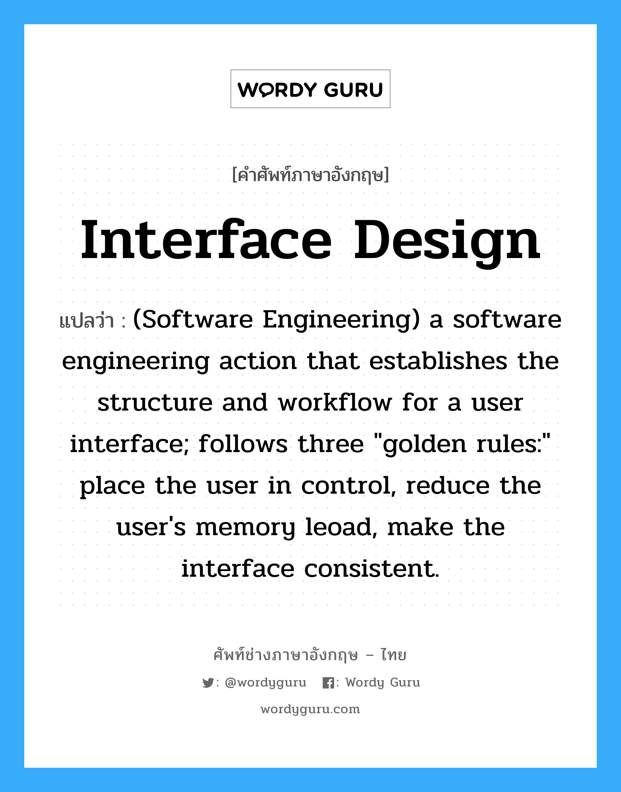 Interface design แปลว่า?, คำศัพท์ช่างภาษาอังกฤษ - ไทย Interface design คำศัพท์ภาษาอังกฤษ Interface design แปลว่า (Software Engineering) a software engineering action that establishes the structure and workflow for a user interface; follows three "golden rules:" place the user in control, reduce the user's memory leoad, make the interface consistent.