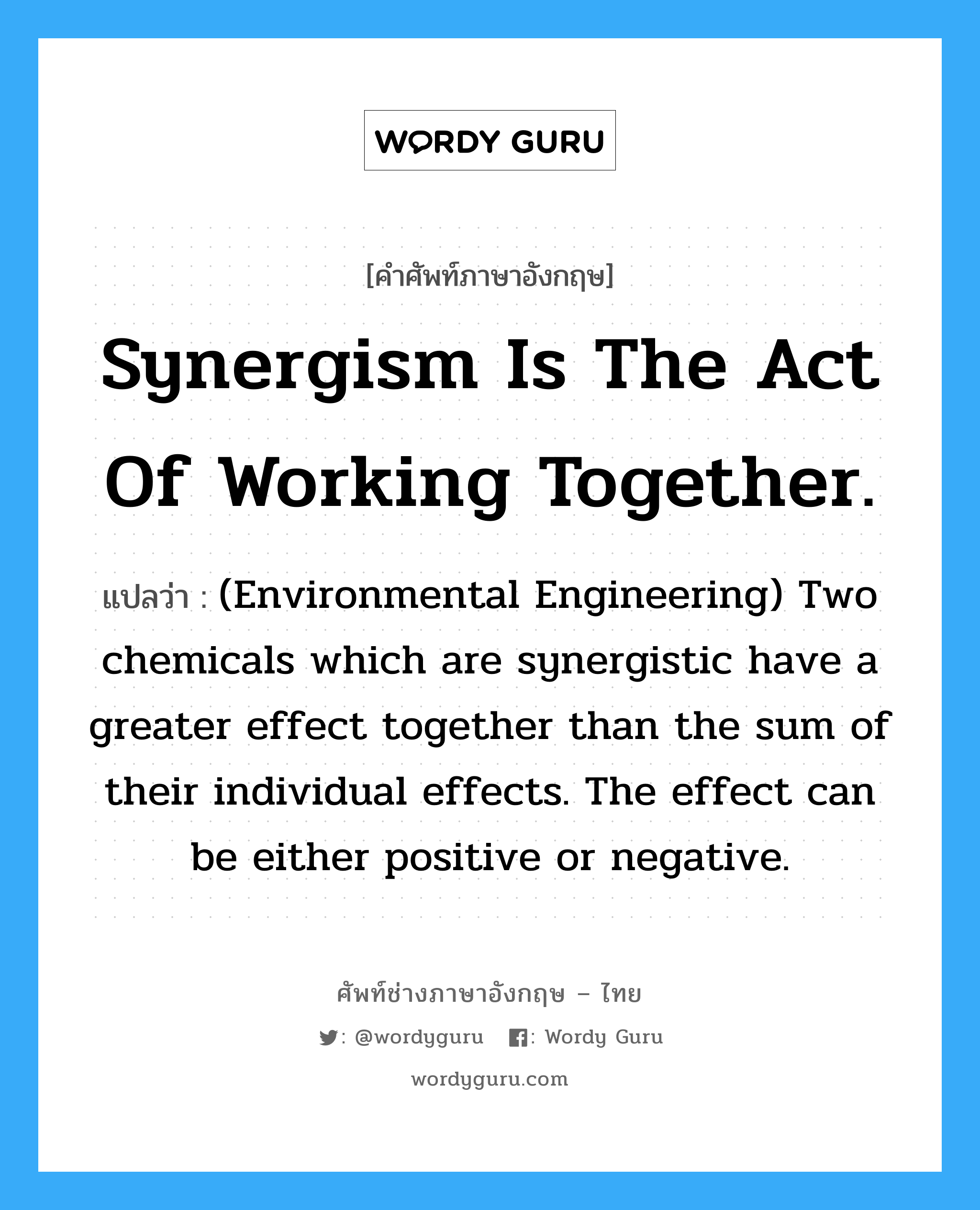 Synergism is the act of working together. แปลว่า?, คำศัพท์ช่างภาษาอังกฤษ - ไทย Synergism is the act of working together. คำศัพท์ภาษาอังกฤษ Synergism is the act of working together. แปลว่า (Environmental Engineering) Two chemicals which are synergistic have a greater effect together than the sum of their individual effects. The effect can be either positive or negative.