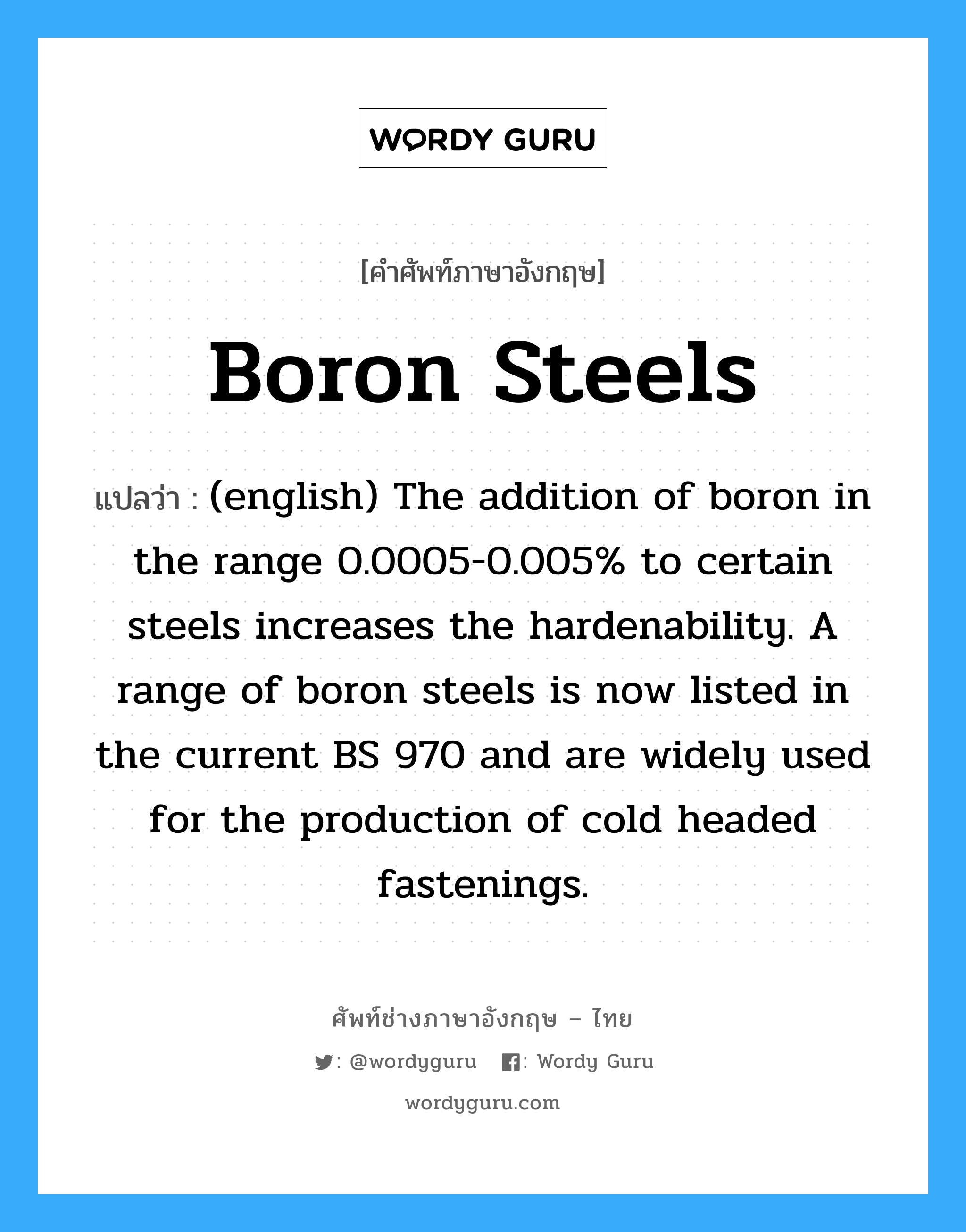 (english) The addition of boron in the range 0.0005-0.005% to certain steels increases the hardenability. A range of boron steels is now listed in the current BS 970 and are widely used for the production of cold headed fastenings. ภาษาอังกฤษ?, คำศัพท์ช่างภาษาอังกฤษ - ไทย (english) The addition of boron in the range 0.0005-0.005% to certain steels increases the hardenability. A range of boron steels is now listed in the current BS 970 and are widely used for the production of cold headed fastenings. คำศัพท์ภาษาอังกฤษ (english) The addition of boron in the range 0.0005-0.005% to certain steels increases the hardenability. A range of boron steels is now listed in the current BS 970 and are widely used for the production of cold headed fastenings. แปลว่า Boron Steels