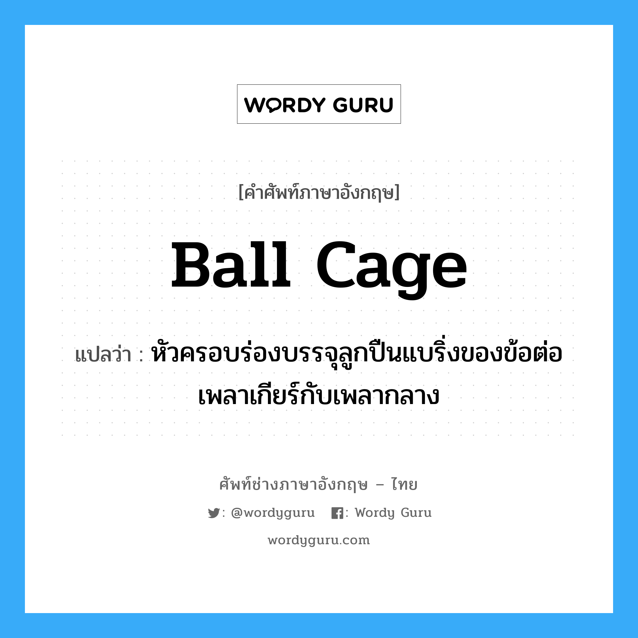 ball cage แปลว่า?, คำศัพท์ช่างภาษาอังกฤษ - ไทย ball cage คำศัพท์ภาษาอังกฤษ ball cage แปลว่า หัวครอบร่องบรรจุลูกปืนแบริ่งของข้อต่อเพลาเกียร์กับเพลากลาง