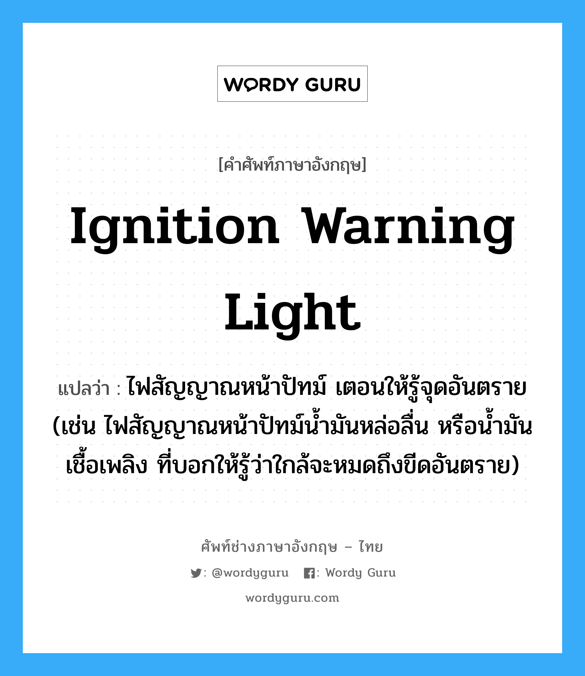 ignition warning light แปลว่า?, คำศัพท์ช่างภาษาอังกฤษ - ไทย ignition warning light คำศัพท์ภาษาอังกฤษ ignition warning light แปลว่า ไฟสัญญาณหน้าปัทม์ เตอนให้รู้จุดอันตราย (เช่น ไฟสัญญาณหน้าปัทม์น้ำมันหล่อลื่น หรือน้ำมันเชื้อเพลิง ที่บอกให้รู้ว่าใกล้จะหมดถึงขีดอันตราย)