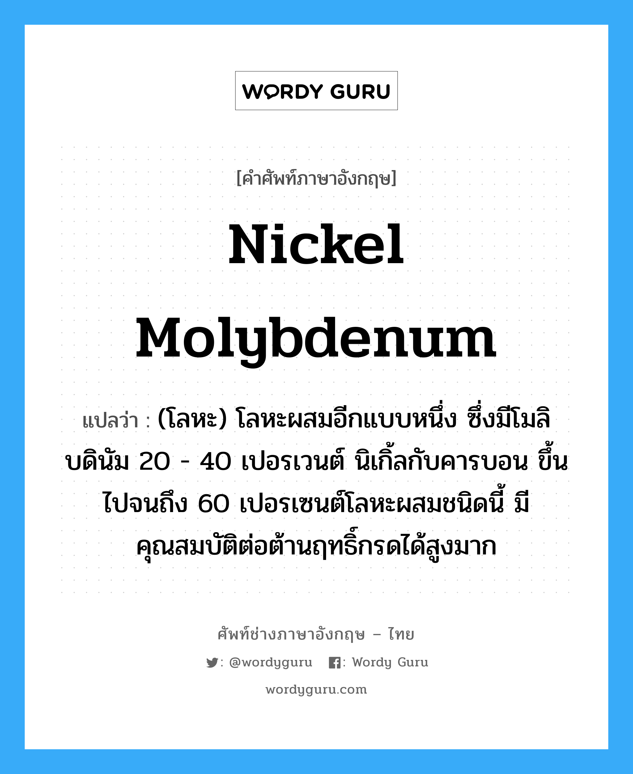 nickel molybdenum แปลว่า?, คำศัพท์ช่างภาษาอังกฤษ - ไทย nickel molybdenum คำศัพท์ภาษาอังกฤษ nickel molybdenum แปลว่า (โลหะ) โลหะผสมอีกแบบหนึ่ง ซึ่งมีโมลิบดินัม 20 - 40 เปอรเวนต์ นิเกิ้ลกับคารบอน ขึ้นไปจนถึง 60 เปอรเซนต์โลหะผสมชนิดนี้ มีคุณสมบัติต่อต้านฤทธิ์กรดได้สูงมาก