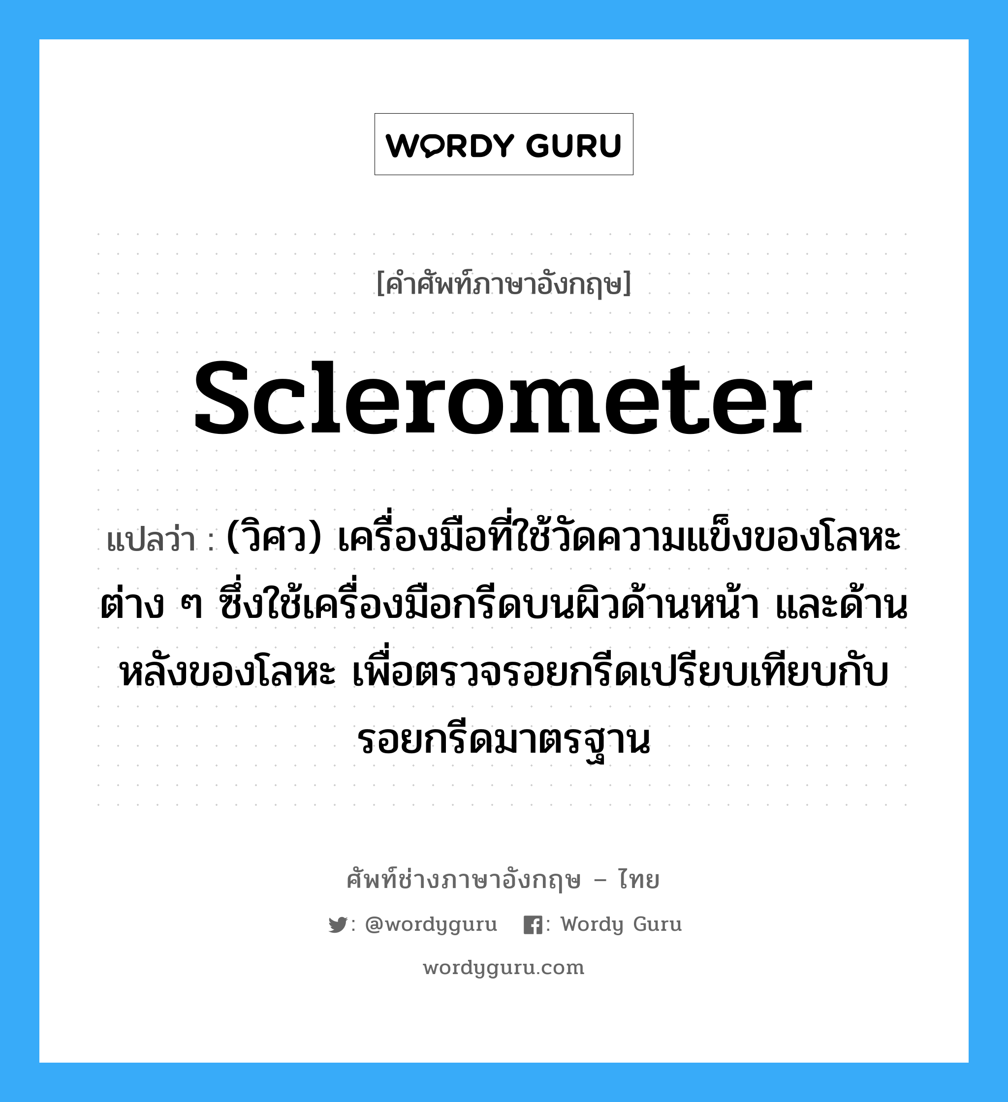 sclerometer แปลว่า?, คำศัพท์ช่างภาษาอังกฤษ - ไทย sclerometer คำศัพท์ภาษาอังกฤษ sclerometer แปลว่า (วิศว) เครื่องมือที่ใช้วัดความแข็งของโลหะต่าง ๆ ซึ่งใช้เครื่องมือกรีดบนผิวด้านหน้า และด้านหลังของโลหะ เพื่อตรวจรอยกรีดเปรียบเทียบกับรอยกรีดมาตรฐาน