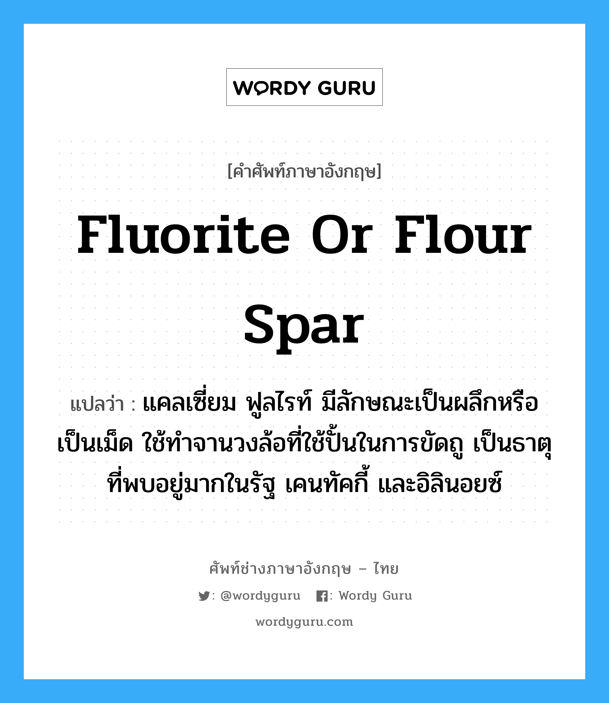 fluorite or flour spar แปลว่า?, คำศัพท์ช่างภาษาอังกฤษ - ไทย fluorite or flour spar คำศัพท์ภาษาอังกฤษ fluorite or flour spar แปลว่า แคลเซี่ยม ฟูลไรท์ มีลักษณะเป็นผลึกหรือเป็นเม็ด ใช้ทำจานวงล้อที่ใช้ปั้นในการขัดถู เป็นธาตุที่พบอยู่มากในรัฐ เคนทัคกี้ และอิลินอยซ์