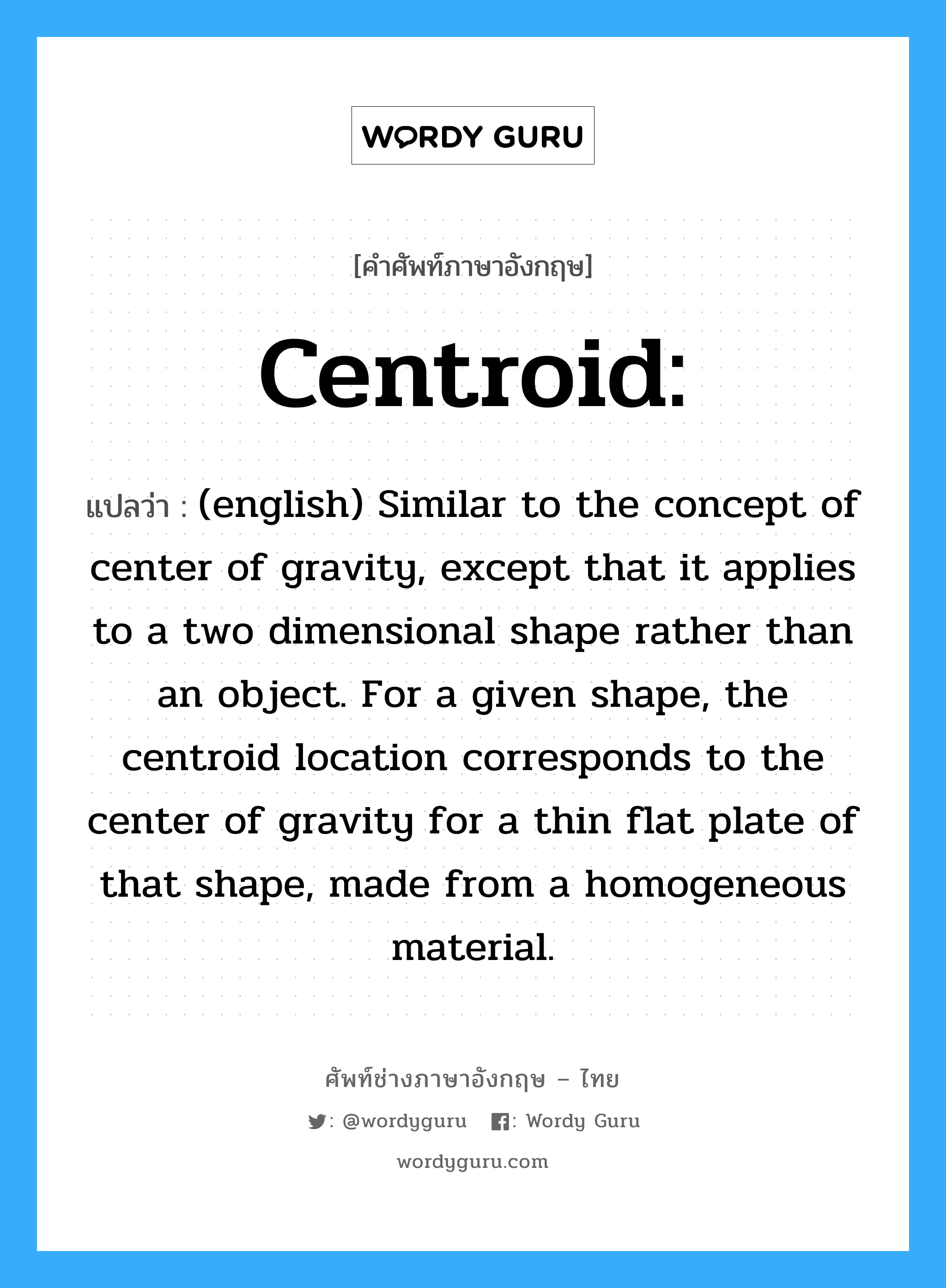 Centroid: แปลว่า?, คำศัพท์ช่างภาษาอังกฤษ - ไทย Centroid: คำศัพท์ภาษาอังกฤษ Centroid: แปลว่า (english) Similar to the concept of center of gravity, except that it applies to a two dimensional shape rather than an object. For a given shape, the centroid location corresponds to the center of gravity for a thin flat plate of that shape, made from a homogeneous material.
