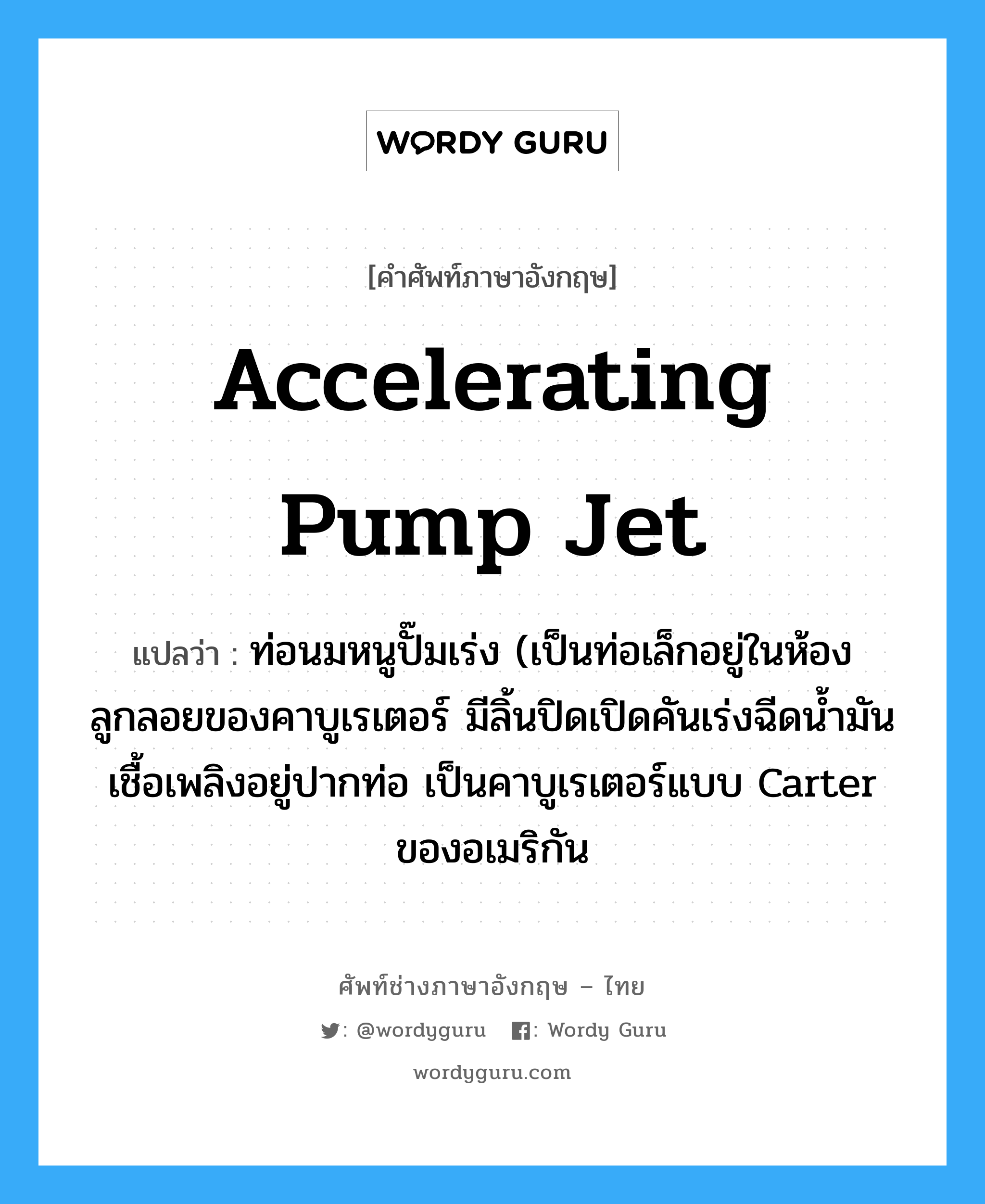 accelerating pump jet แปลว่า?, คำศัพท์ช่างภาษาอังกฤษ - ไทย accelerating pump jet คำศัพท์ภาษาอังกฤษ accelerating pump jet แปลว่า ท่อนมหนูปั๊มเร่ง (เป็นท่อเล็กอยู่ในห้องลูกลอยของคาบูเรเตอร์ มีลิ้นปิดเปิดคันเร่งฉีดน้ำมันเชื้อเพลิงอยู่ปากท่อ เป็นคาบูเรเตอร์แบบ Carter ของอเมริกัน
