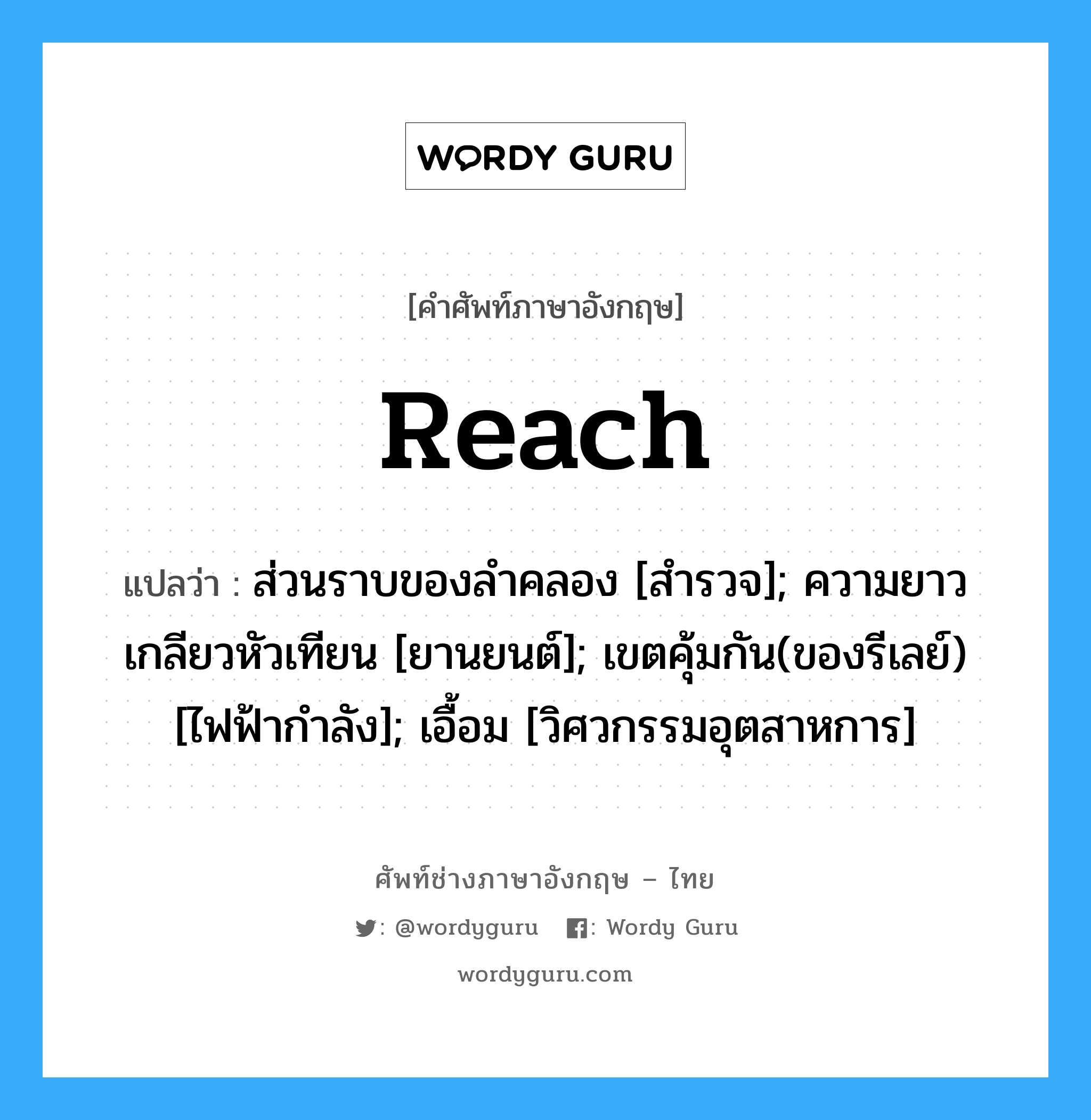 Reach แปลว่า?, คำศัพท์ช่างภาษาอังกฤษ - ไทย Reach คำศัพท์ภาษาอังกฤษ Reach แปลว่า ส่วนราบของลำคลอง [สำรวจ]; ความยาวเกลียวหัวเทียน [ยานยนต์]; เขตคุ้มกัน(ของรีเลย์) [ไฟฟ้ากำลัง]; เอื้อม [วิศวกรรมอุตสาหการ]