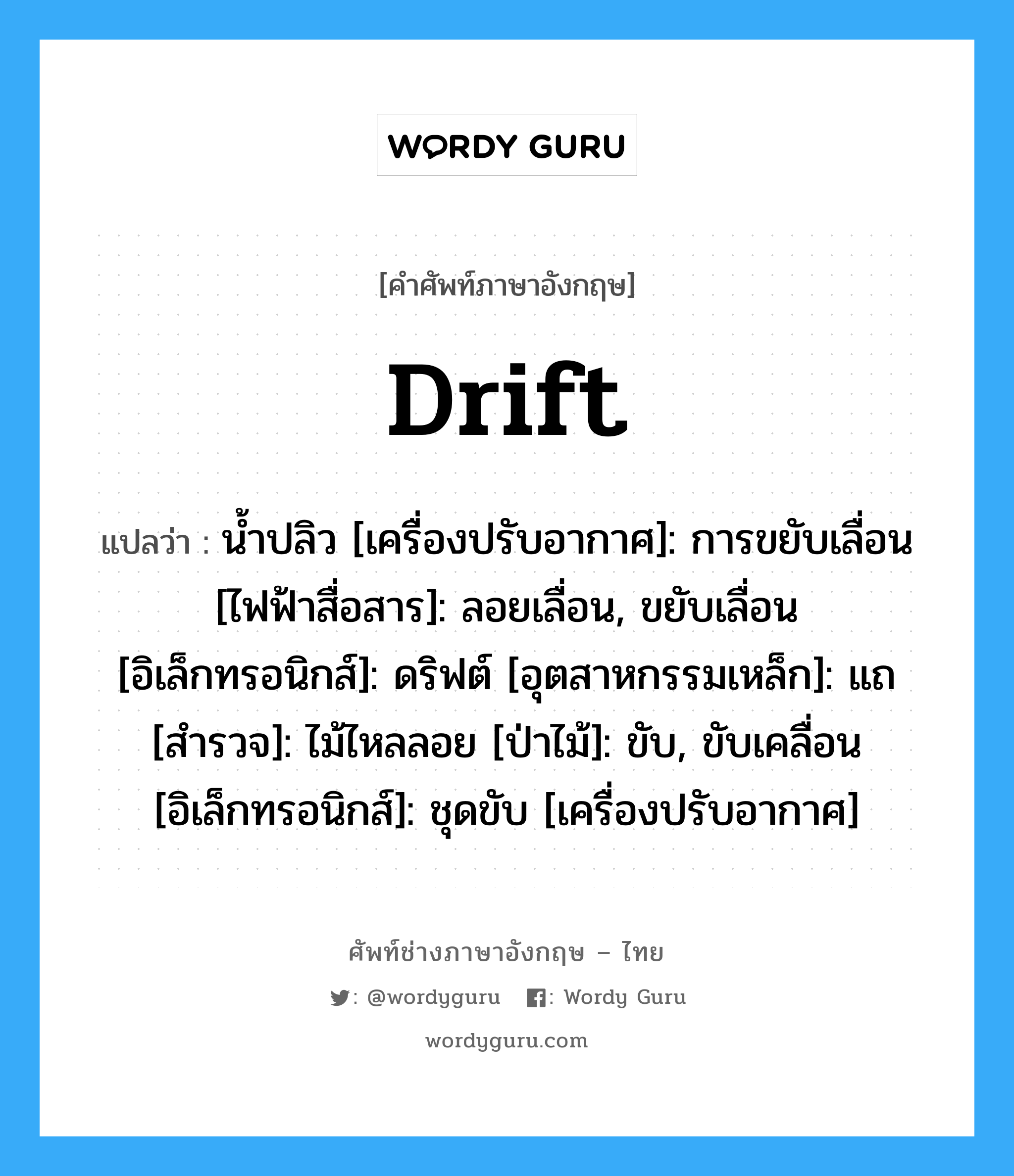 drift แปลว่า?, คำศัพท์ช่างภาษาอังกฤษ - ไทย drift คำศัพท์ภาษาอังกฤษ drift แปลว่า น้ำปลิว [เครื่องปรับอากาศ]: การขยับเลื่อน [ไฟฟ้าสื่อสาร]: ลอยเลื่อน, ขยับเลื่อน [อิเล็กทรอนิกส์]: ดริฟต์ [อุตสาหกรรมเหล็ก]: แถ [สำรวจ]: ไม้ไหลลอย [ป่าไม้]: ขับ, ขับเคลื่อน [อิเล็กทรอนิกส์]: ชุดขับ [เครื่องปรับอากาศ]