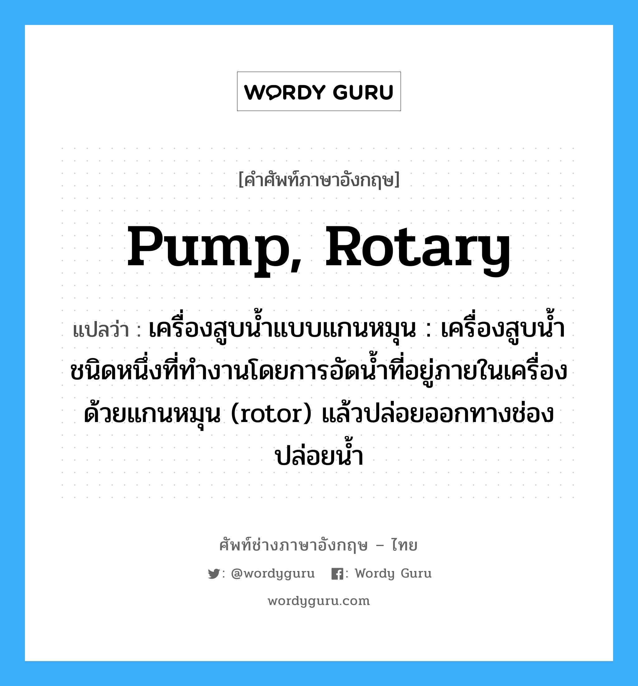 pump, rotary แปลว่า?, คำศัพท์ช่างภาษาอังกฤษ - ไทย pump, rotary คำศัพท์ภาษาอังกฤษ pump, rotary แปลว่า เครื่องสูบน้ำแบบแกนหมุน : เครื่องสูบน้ำชนิดหนึ่งที่ทำงานโดยการอัดน้ำที่อยู่ภายในเครื่องด้วยแกนหมุน (rotor) แล้วปล่อยออกทางช่องปล่อยน้ำ