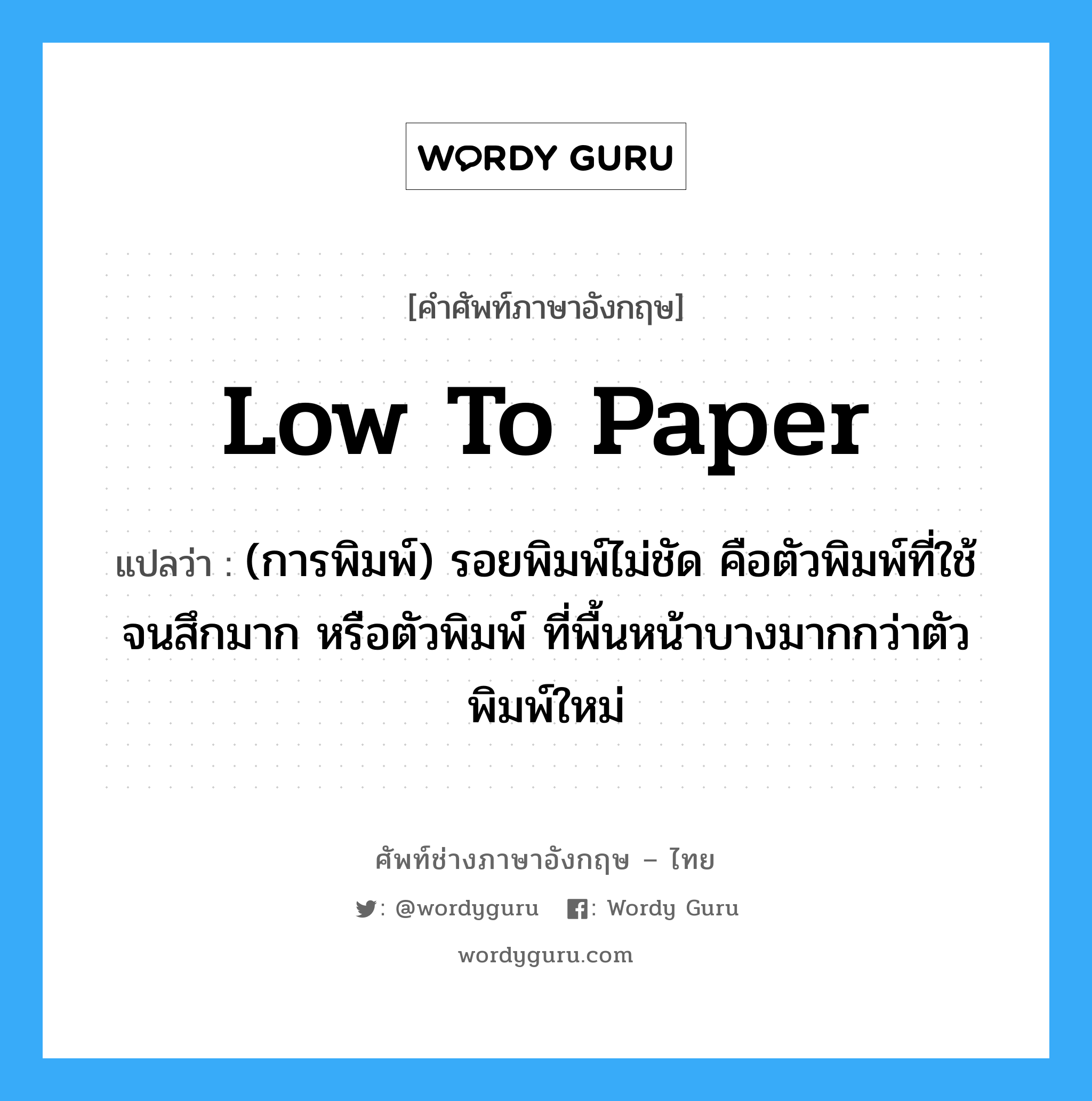low to paper แปลว่า?, คำศัพท์ช่างภาษาอังกฤษ - ไทย low to paper คำศัพท์ภาษาอังกฤษ low to paper แปลว่า (การพิมพ์) รอยพิมพ์ไม่ชัด คือตัวพิมพ์ที่ใช้จนสึกมาก หรือตัวพิมพ์ ที่พื้นหน้าบางมากกว่าตัวพิมพ์ใหม่