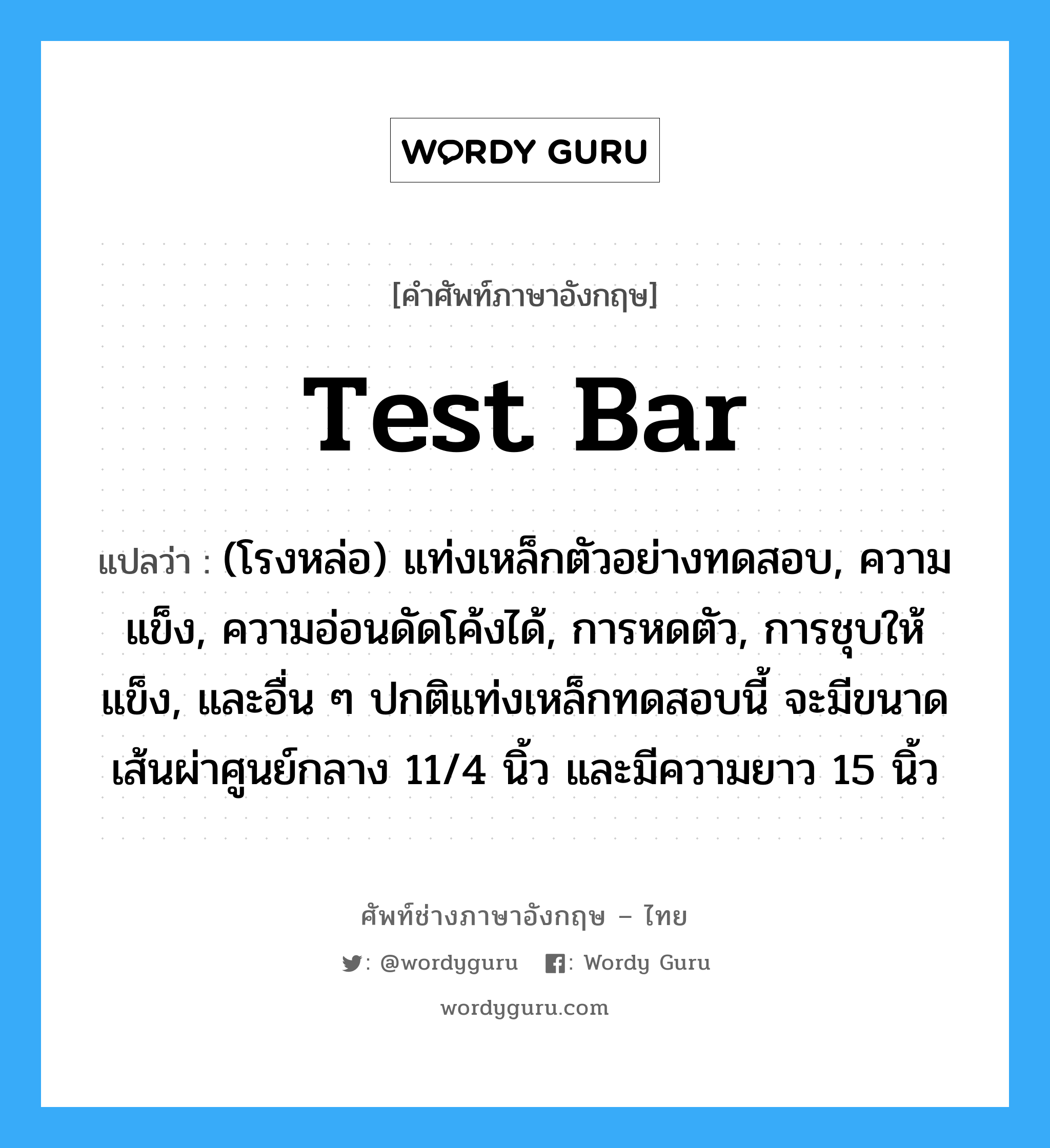 test bar แปลว่า?, คำศัพท์ช่างภาษาอังกฤษ - ไทย test bar คำศัพท์ภาษาอังกฤษ test bar แปลว่า (โรงหล่อ) แท่งเหล็กตัวอย่างทดสอบ, ความแข็ง, ความอ่อนดัดโค้งได้, การหดตัว, การชุบให้แข็ง, และอื่น ๆ ปกติแท่งเหล็กทดสอบนี้ จะมีขนาดเส้นผ่าศูนย์กลาง 11/4 นิ้ว และมีความยาว 15 นิ้ว