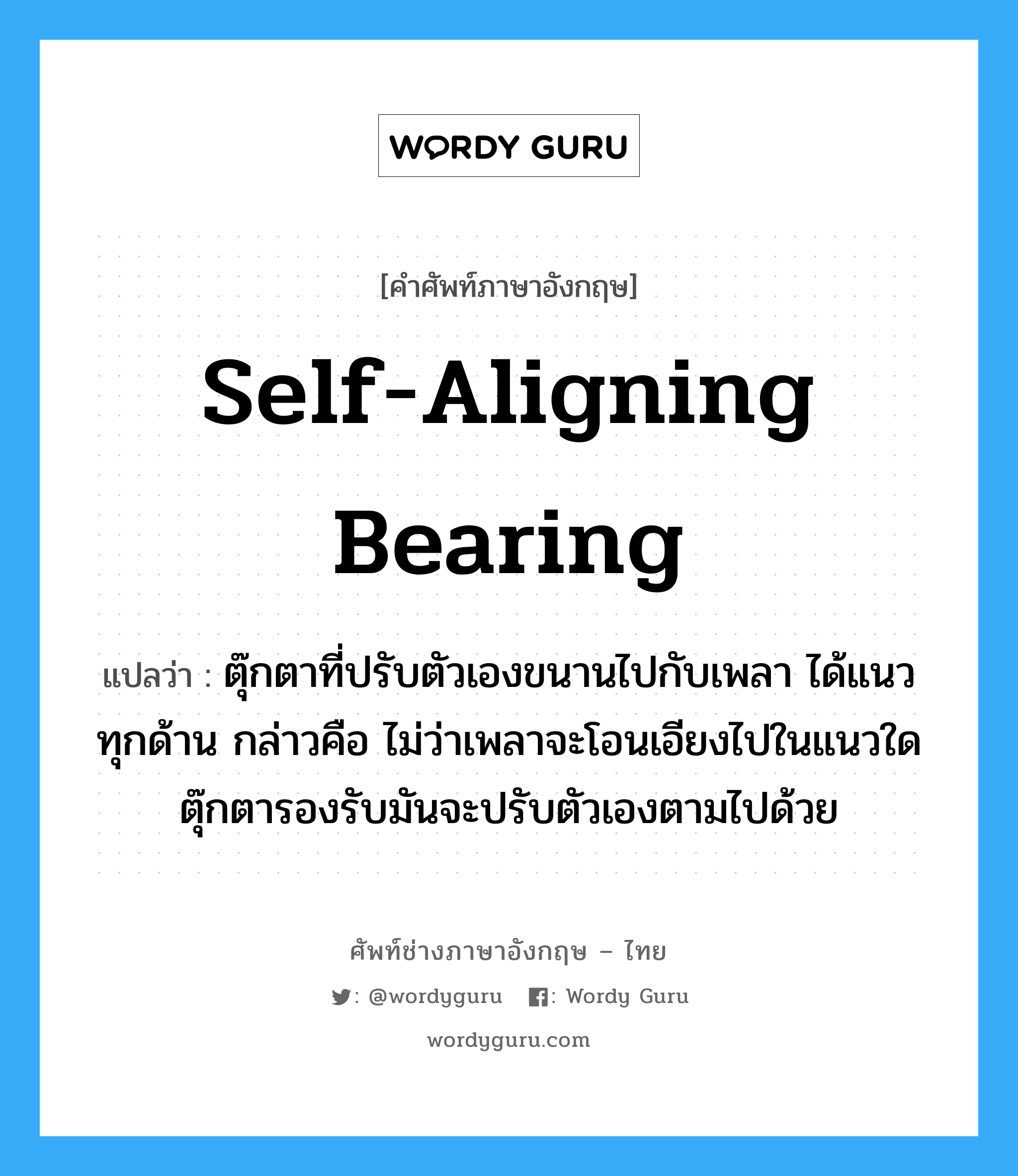 self-aligning bearing แปลว่า?, คำศัพท์ช่างภาษาอังกฤษ - ไทย self-aligning bearing คำศัพท์ภาษาอังกฤษ self-aligning bearing แปลว่า ตุ๊กตาที่ปรับตัวเองขนานไปกับเพลา ได้แนวทุกด้าน กล่าวคือ ไม่ว่าเพลาจะโอนเอียงไปในแนวใด ตุ๊กตารองรับมันจะปรับตัวเองตามไปด้วย