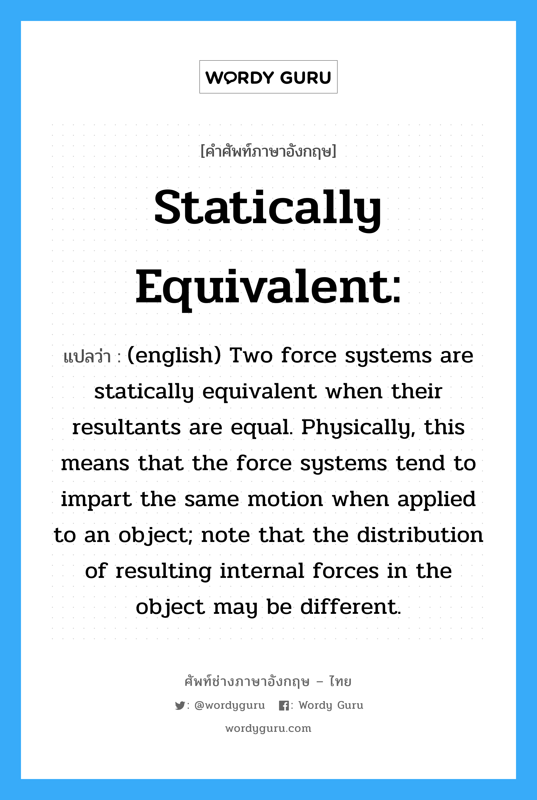 Statically equivalent: แปลว่า?, คำศัพท์ช่างภาษาอังกฤษ - ไทย Statically equivalent: คำศัพท์ภาษาอังกฤษ Statically equivalent: แปลว่า (english) Two force systems are statically equivalent when their resultants are equal. Physically, this means that the force systems tend to impart the same motion when applied to an object; note that the distribution of resulting internal forces in the object may be different.