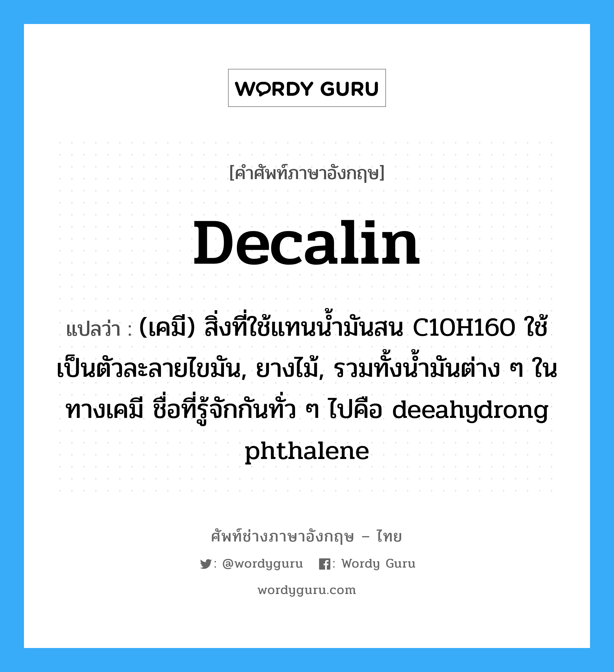 Decalin แปลว่า?, คำศัพท์ช่างภาษาอังกฤษ - ไทย Decalin คำศัพท์ภาษาอังกฤษ Decalin แปลว่า (เคมี) สิ่งที่ใช้แทนน้ำมันสน C10H160 ใช้เป็นตัวละลายไขมัน, ยางไม้, รวมทั้งน้ำมันต่าง ๆ ในทางเคมี ชื่อที่รู้จักกันทั่ว ๆ ไปคือ deeahydrong phthalene