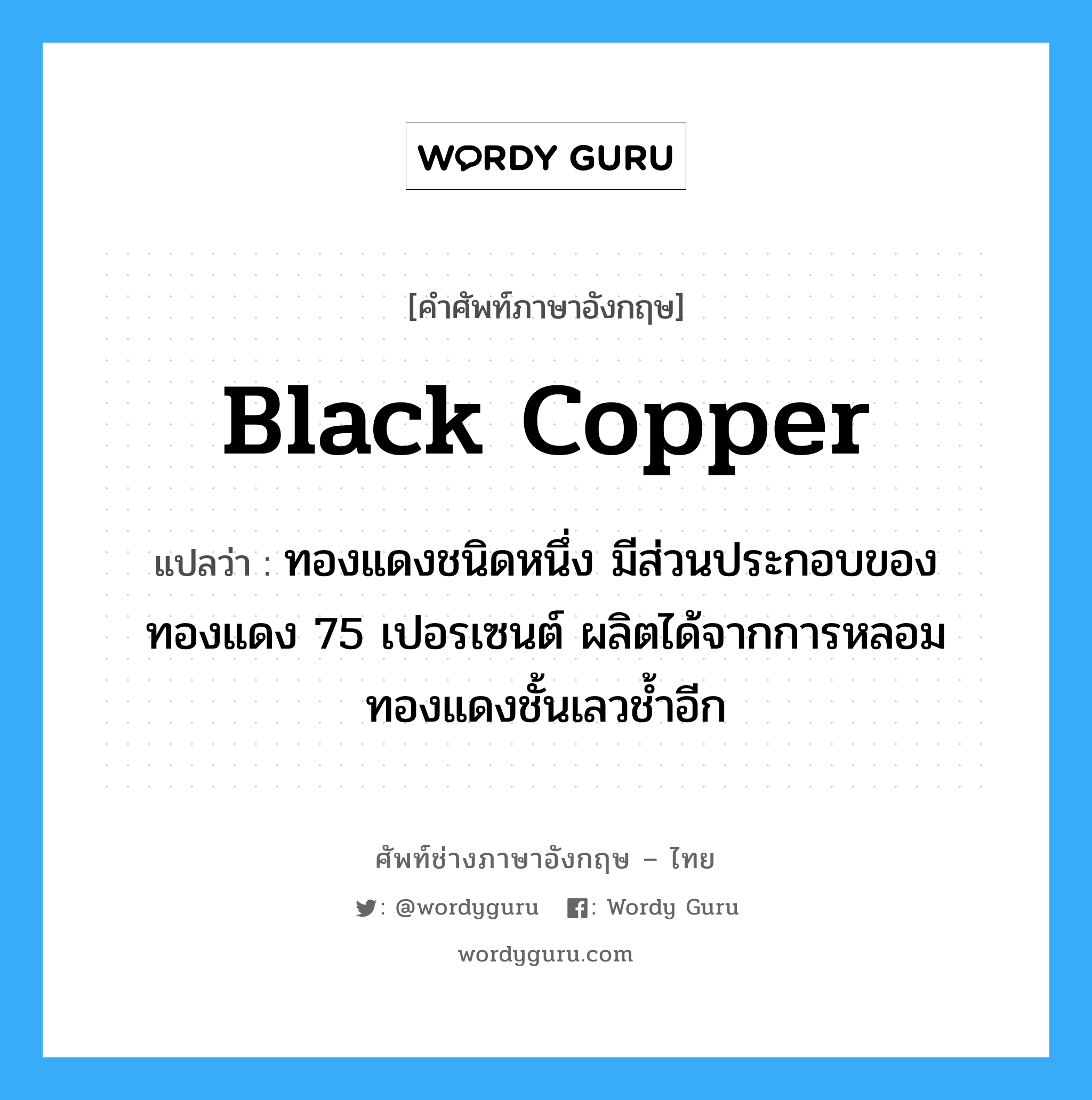 black copper แปลว่า?, คำศัพท์ช่างภาษาอังกฤษ - ไทย black copper คำศัพท์ภาษาอังกฤษ black copper แปลว่า ทองแดงชนิดหนึ่ง มีส่วนประกอบของทองแดง 75 เปอรเซนต์ ผลิตได้จากการหลอมทองแดงชั้นเลวช้ำอีก