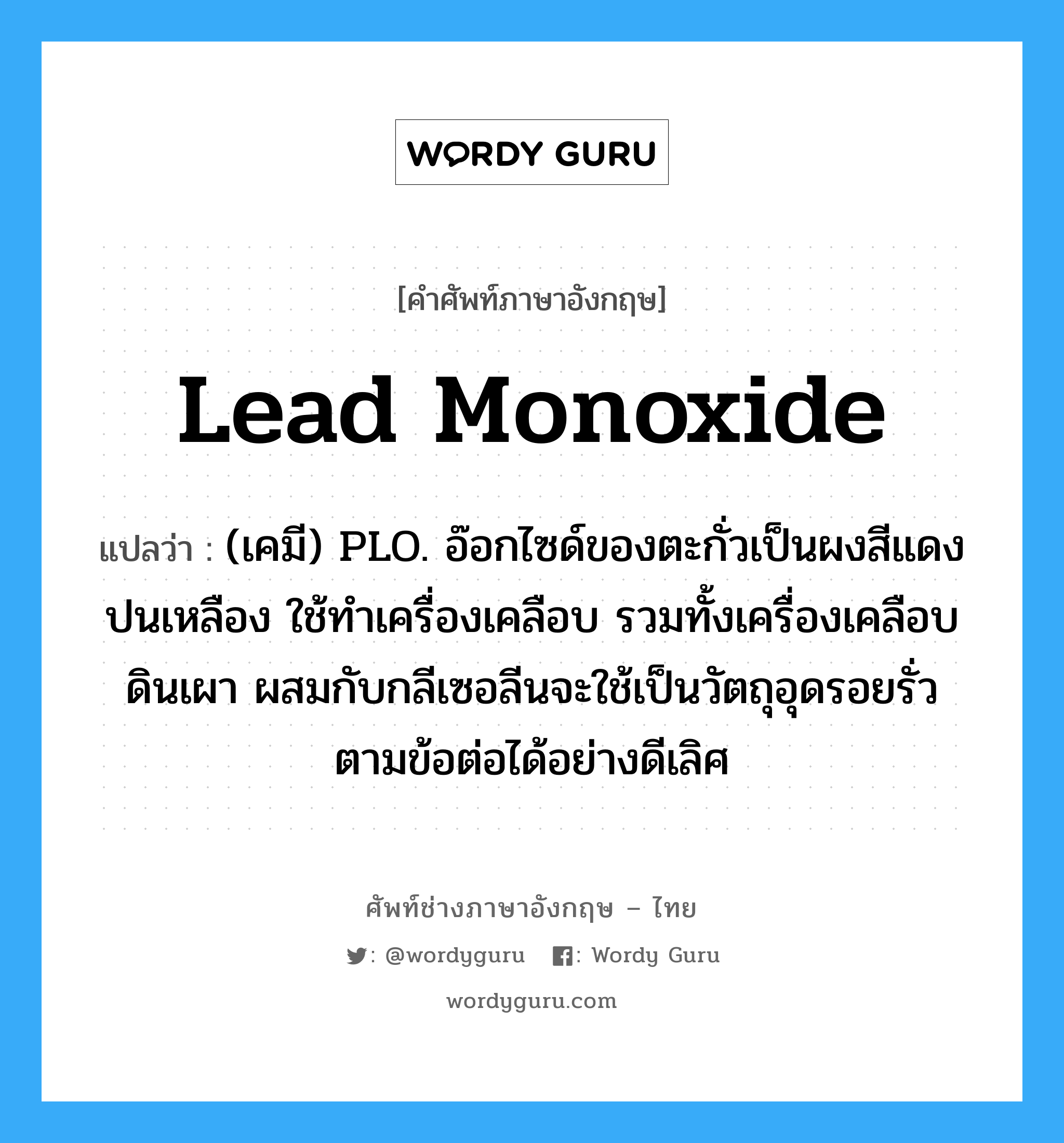 (เคมี) PLO. อ๊อกไซด์ของตะกั่วเป็นผงสีแดงปนเหลือง ใช้ทำเครื่องเคลือบ รวมทั้งเครื่องเคลือบดินเผา ผสมกับกลีเซอลีนจะใช้เป็นวัตถุอุดรอยรั่ว ตามข้อต่อได้อย่างดีเลิศ ภาษาอังกฤษ?, คำศัพท์ช่างภาษาอังกฤษ - ไทย (เคมี) PLO. อ๊อกไซด์ของตะกั่วเป็นผงสีแดงปนเหลือง ใช้ทำเครื่องเคลือบ รวมทั้งเครื่องเคลือบดินเผา ผสมกับกลีเซอลีนจะใช้เป็นวัตถุอุดรอยรั่ว ตามข้อต่อได้อย่างดีเลิศ คำศัพท์ภาษาอังกฤษ (เคมี) PLO. อ๊อกไซด์ของตะกั่วเป็นผงสีแดงปนเหลือง ใช้ทำเครื่องเคลือบ รวมทั้งเครื่องเคลือบดินเผา ผสมกับกลีเซอลีนจะใช้เป็นวัตถุอุดรอยรั่ว ตามข้อต่อได้อย่างดีเลิศ แปลว่า lead monoxide