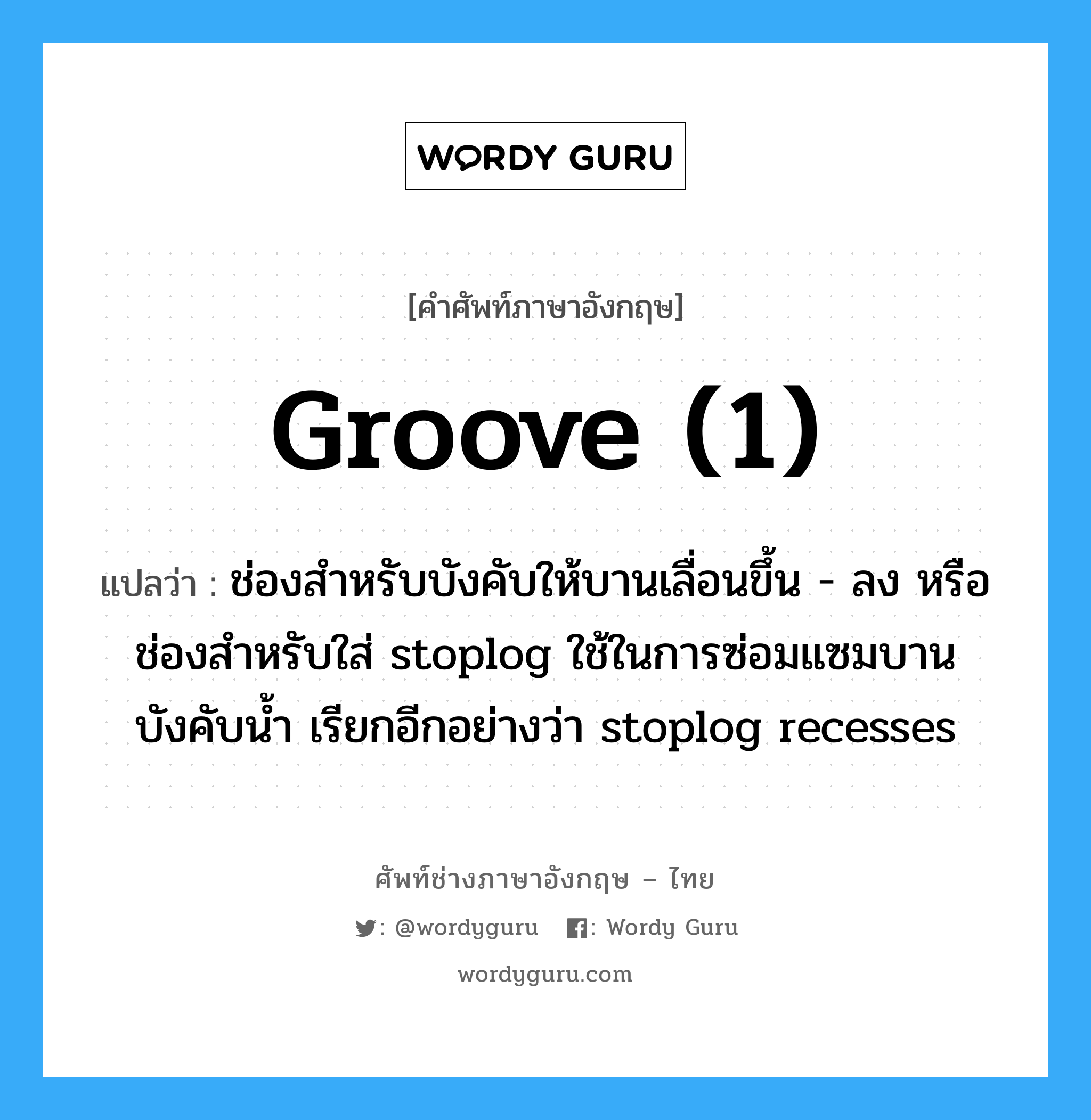 groove (1) แปลว่า?, คำศัพท์ช่างภาษาอังกฤษ - ไทย groove (1) คำศัพท์ภาษาอังกฤษ groove (1) แปลว่า ช่องสำหรับบังคับให้บานเลื่อนขึ้น - ลง หรือ ช่องสำหรับใส่ stoplog ใช้ในการซ่อมแซมบานบังคับน้ำ เรียกอีกอย่างว่า stoplog recesses