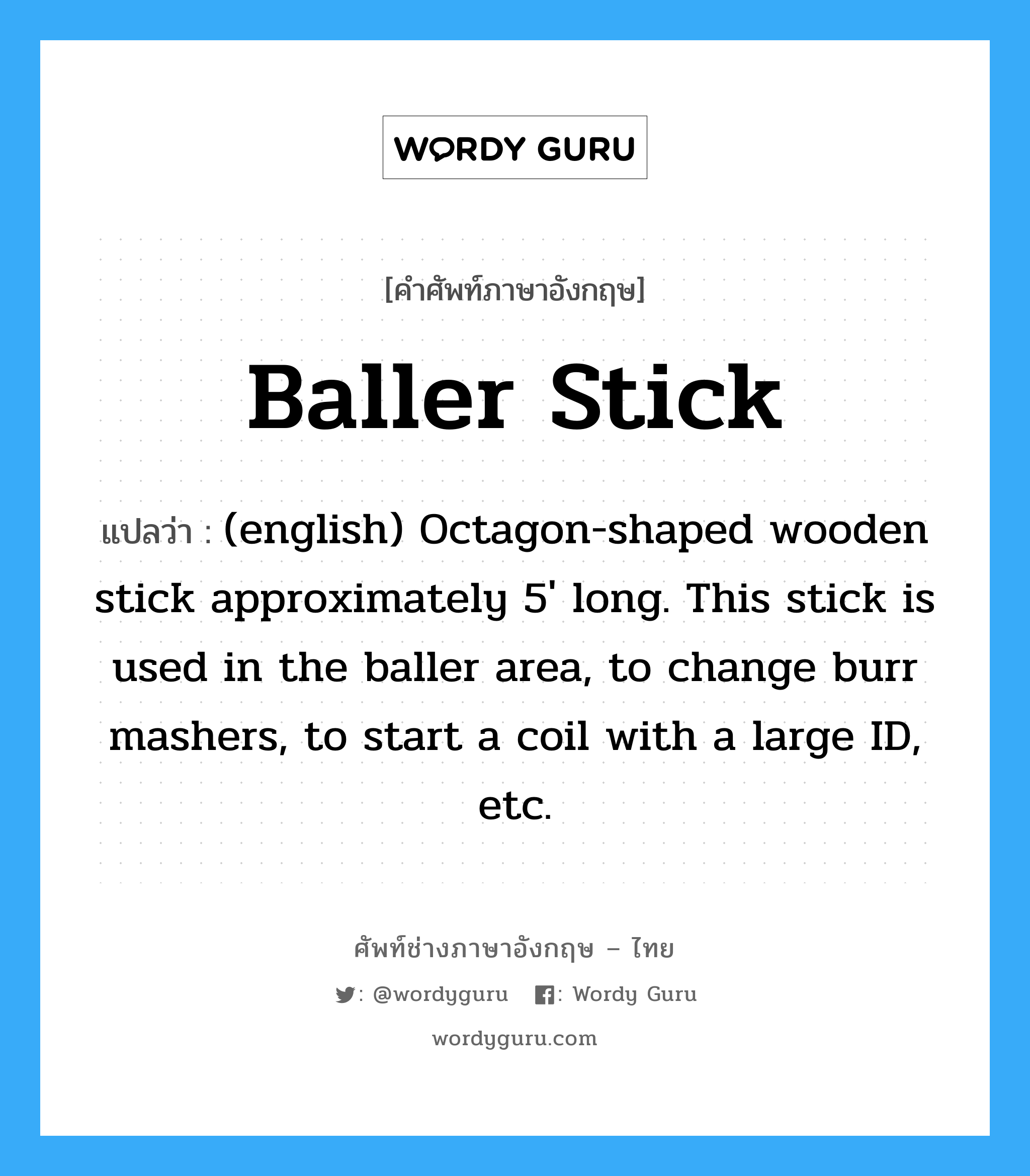 (english) Octagon-shaped wooden stick approximately 5' long. This stick is used in the baller area, to change burr mashers, to start a coil with a large ID, etc. ภาษาอังกฤษ?, คำศัพท์ช่างภาษาอังกฤษ - ไทย (english) Octagon-shaped wooden stick approximately 5' long. This stick is used in the baller area, to change burr mashers, to start a coil with a large ID, etc. คำศัพท์ภาษาอังกฤษ (english) Octagon-shaped wooden stick approximately 5' long. This stick is used in the baller area, to change burr mashers, to start a coil with a large ID, etc. แปลว่า Baller Stick