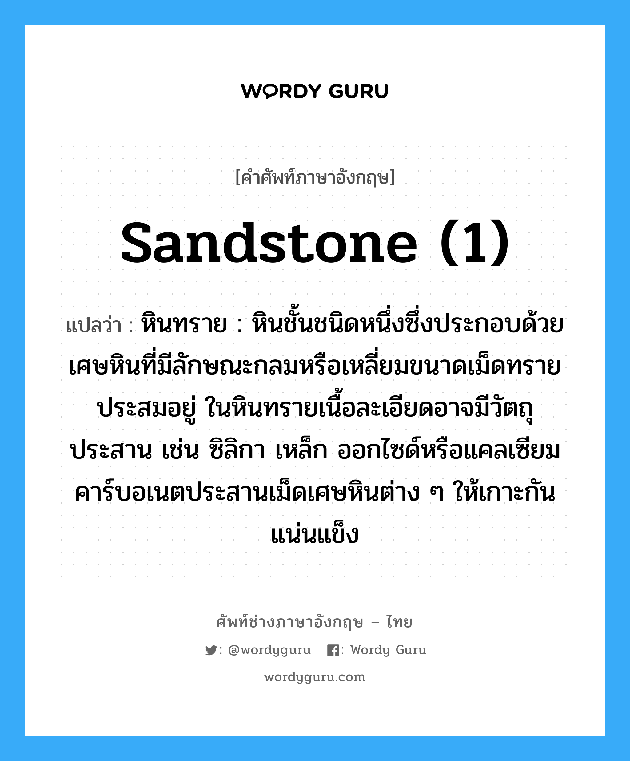 sandstone (1) แปลว่า?, คำศัพท์ช่างภาษาอังกฤษ - ไทย sandstone (1) คำศัพท์ภาษาอังกฤษ sandstone (1) แปลว่า หินทราย : หินชั้นชนิดหนึ่งซึ่งประกอบด้วยเศษหินที่มีลักษณะกลมหรือเหลี่ยมขนาดเม็ดทรายประสมอยู่ ในหินทรายเนื้อละเอียดอาจมีวัตถุประสาน เช่น ซิลิกา เหล็ก ออกไซด์หรือแคลเซียมคาร์บอเนตประสานเม็ดเศษหินต่าง ๆ ให้เกาะกันแน่นแข็ง