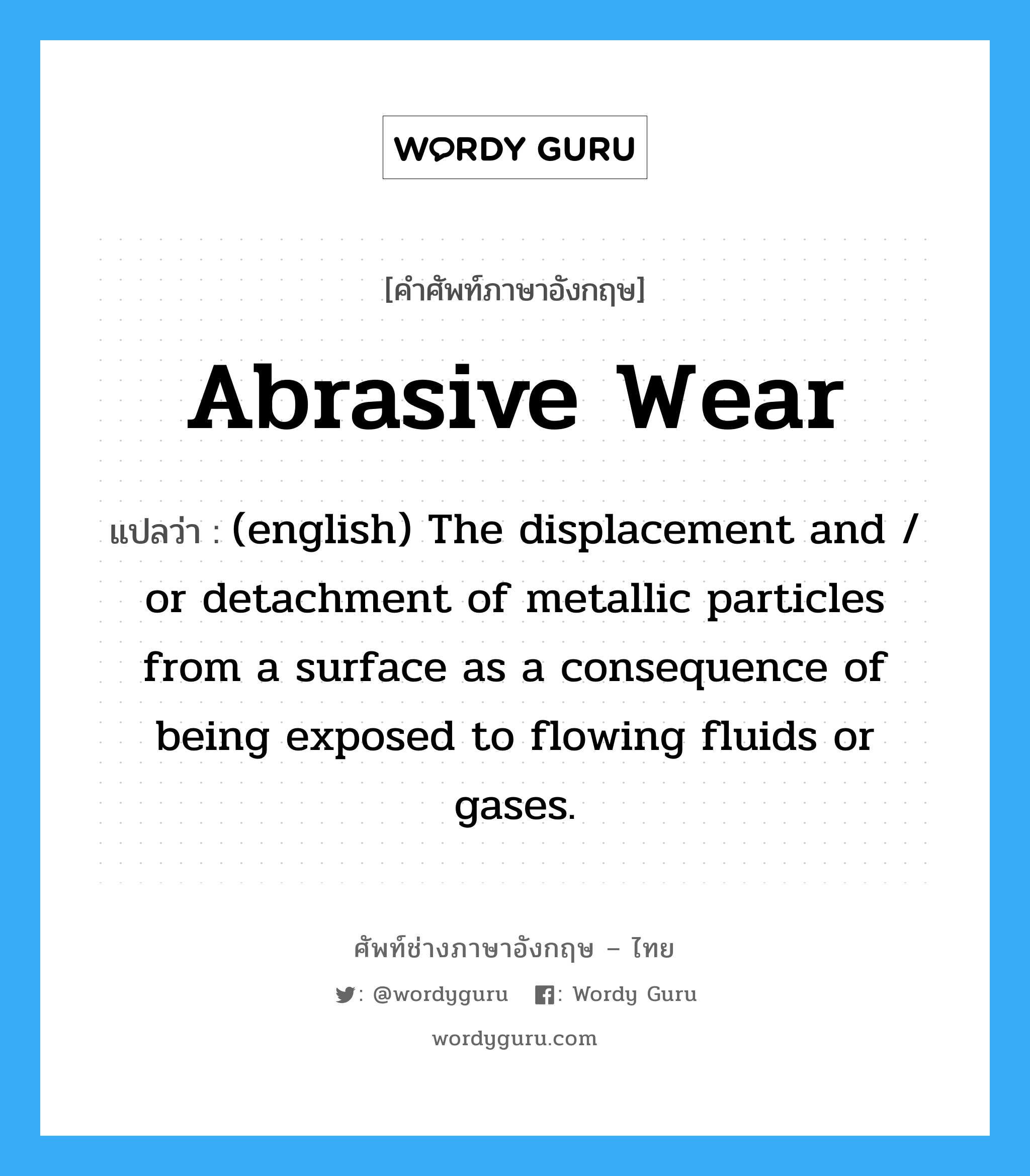 Abrasive Wear แปลว่า?, คำศัพท์ช่างภาษาอังกฤษ - ไทย Abrasive Wear คำศัพท์ภาษาอังกฤษ Abrasive Wear แปลว่า (english) The displacement and / or detachment of metallic particles from a surface as a consequence of being exposed to flowing fluids or gases.