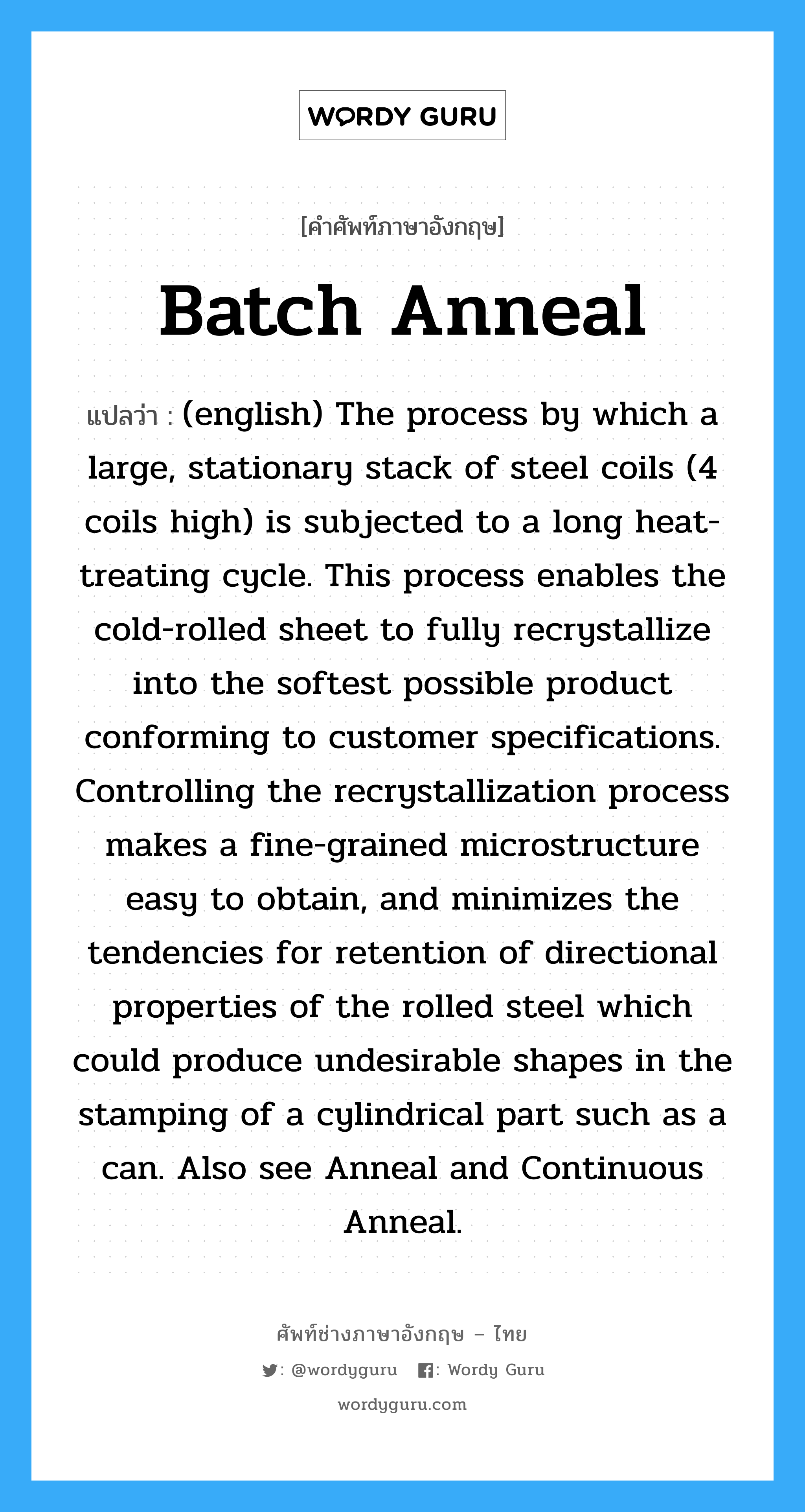 (english) The process by which a large, stationary stack of steel coils (4 coils high) is subjected to a long heat-treating cycle. This process enables the cold-rolled sheet to fully recrystallize into the softest possible product conforming to customer specifications. Controlling the recrystallization process makes a fine-grained microstructure easy to obtain, and minimizes the tendencies for retention of directional properties of the rolled steel which could produce undesirable shapes in the stamping of a cylindrical part such as a can. Also see Anneal and Continuous Anneal. ภาษาอังกฤษ?, คำศัพท์ช่างภาษาอังกฤษ - ไทย (english) The process by which a large, stationary stack of steel coils (4 coils high) is subjected to a long heat-treating cycle. This process enables the cold-rolled sheet to fully recrystallize into the softest possible product conforming to customer specifications. Controlling the recrystallization process makes a fine-grained microstructure easy to obtain, and minimizes the tendencies for retention of directional properties of the rolled steel which could produce undesirable shapes in the stamping of a cylindrical part such as a can. Also see Anneal and Continuous Anneal. คำศัพท์ภาษาอังกฤษ (english) The process by which a large, stationary stack of steel coils (4 coils high) is subjected to a long heat-treating cycle. This process enables the cold-rolled sheet to fully recrystallize into the softest possible product conforming to customer specifications. Controlling the recrystallization process makes a fine-grained microstructure easy to obtain, and minimizes the tendencies for retention of directional properties of the rolled steel which could produce undesirable shapes in the stamping of a cylindrical part such as a can. Also see Anneal and Continuous Anneal. แปลว่า Batch Anneal