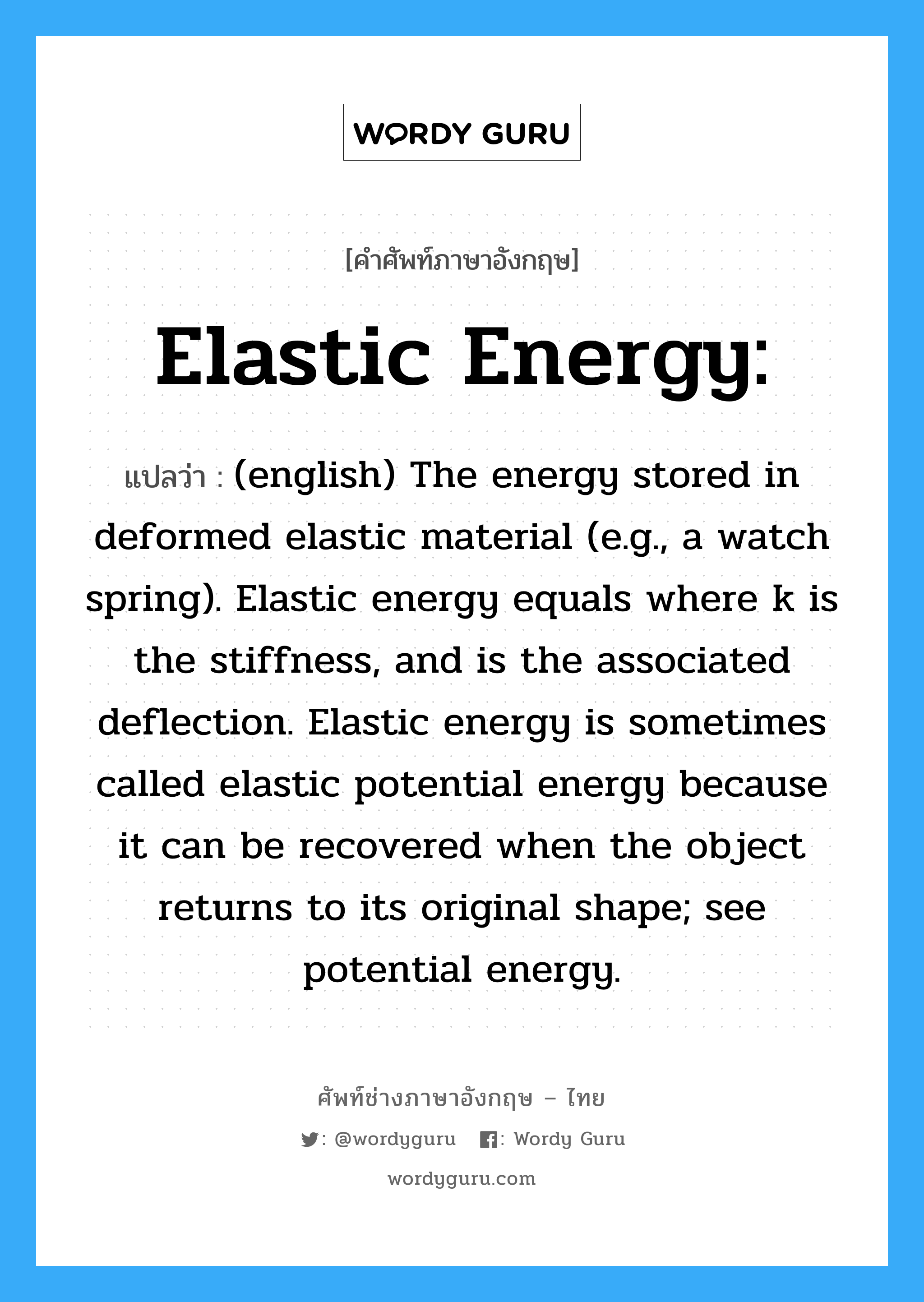 (english) The energy stored in deformed elastic material (e.g., a watch spring). Elastic energy equals where k is the stiffness, and is the associated deflection. Elastic energy is sometimes called elastic potential energy because it can be recovered when the object returns to its original shape; see potential energy. ภาษาอังกฤษ?, คำศัพท์ช่างภาษาอังกฤษ - ไทย (english) The energy stored in deformed elastic material (e.g., a watch spring). Elastic energy equals where k is the stiffness, and is the associated deflection. Elastic energy is sometimes called elastic potential energy because it can be recovered when the object returns to its original shape; see potential energy. คำศัพท์ภาษาอังกฤษ (english) The energy stored in deformed elastic material (e.g., a watch spring). Elastic energy equals where k is the stiffness, and is the associated deflection. Elastic energy is sometimes called elastic potential energy because it can be recovered when the object returns to its original shape; see potential energy. แปลว่า Elastic energy: