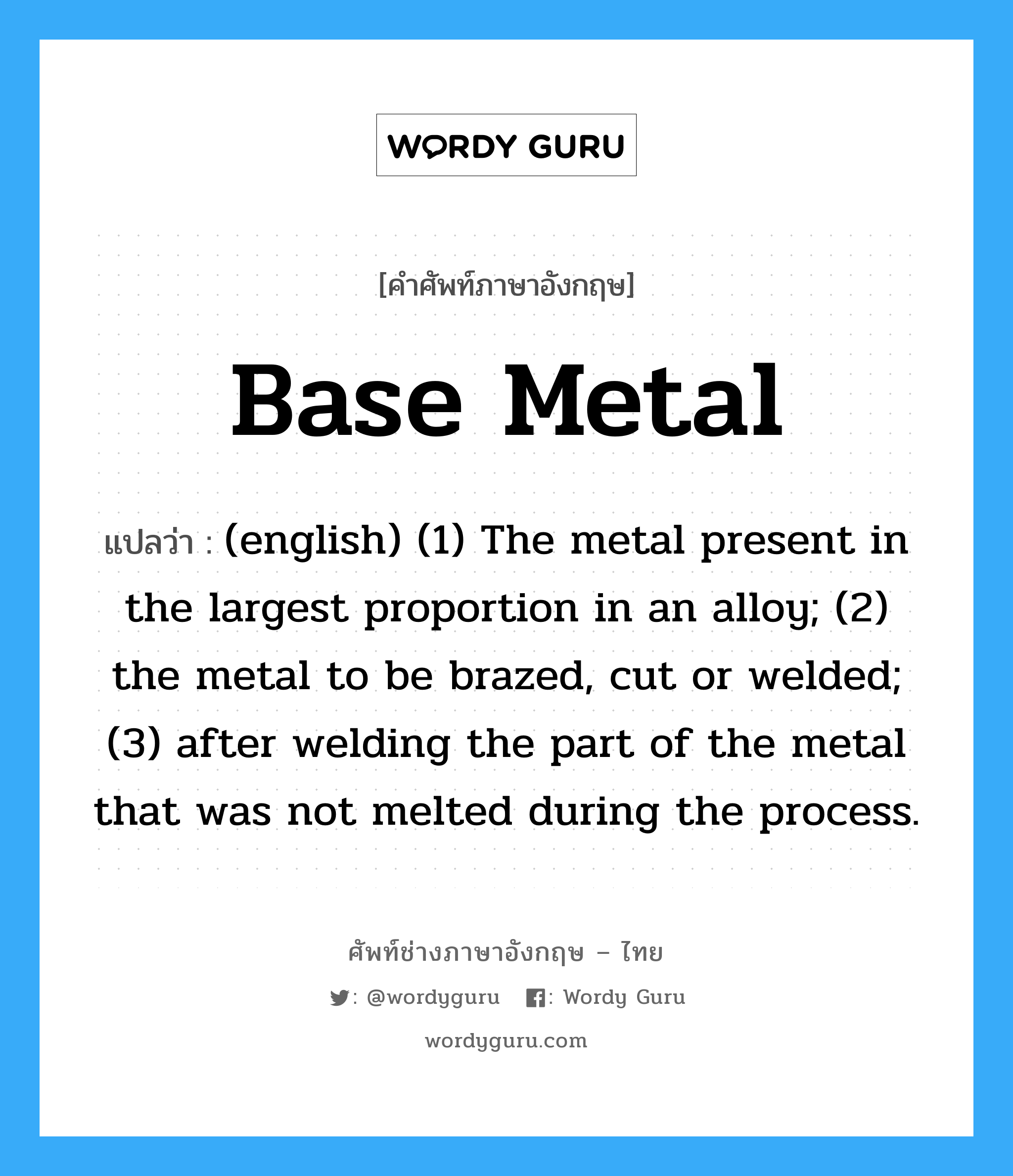 Base Metal แปลว่า?, คำศัพท์ช่างภาษาอังกฤษ - ไทย Base Metal คำศัพท์ภาษาอังกฤษ Base Metal แปลว่า (english) (1) The metal present in the largest proportion in an alloy; (2) the metal to be brazed, cut or welded; (3) after welding the part of the metal that was not melted during the process.