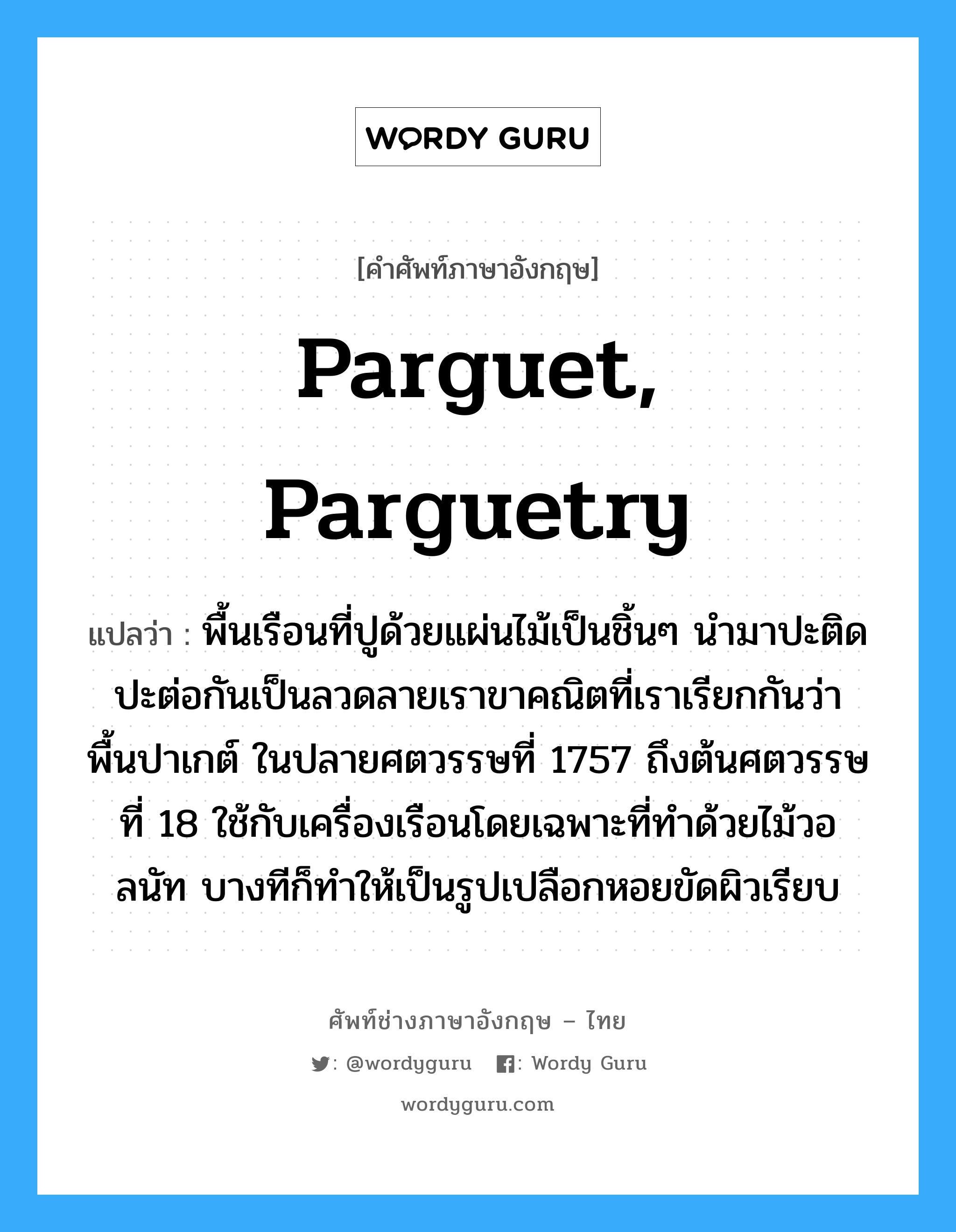 parguet, parguetry แปลว่า?, คำศัพท์ช่างภาษาอังกฤษ - ไทย parguet, parguetry คำศัพท์ภาษาอังกฤษ parguet, parguetry แปลว่า พื้นเรือนที่ปูด้วยแผ่นไม้เป็นชิ้นๆ นำมาปะติดปะต่อกันเป็นลวดลายเราขาคณิตที่เราเรียกกันว่า พื้นปาเกต์ ในปลายศตวรรษที่ 1757 ถึงต้นศตวรรษที่ 18 ใช้กับเครื่องเรือนโดยเฉพาะที่ทำด้วยไม้วอลนัท บางทีก็ทำให้เป็นรูปเปลือกหอยขัดผิวเรียบ